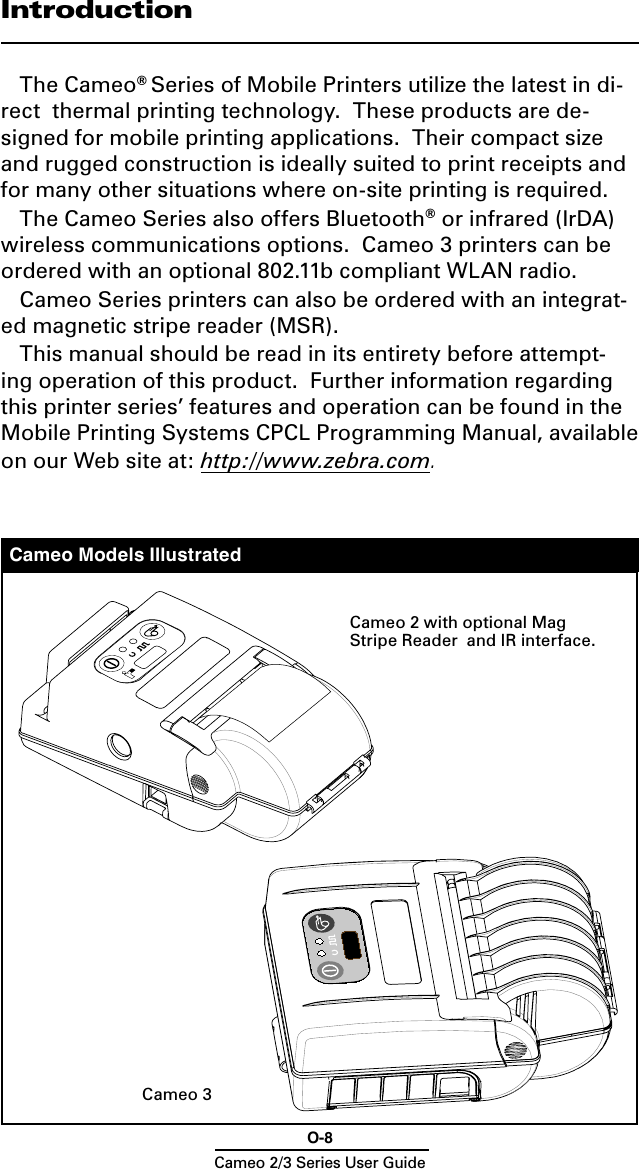 O-8Cameo 2/3 Series User GuideCameo Models IllustratedIntroductionThe Cameo® Series of Mobile Printers utilize the latest in di-rect  thermal printing technology.  These products are de-signed for mobile printing applications.  Their compact size and rugged construction is ideally suited to print receipts and for many other situations where on-site printing is required.The Cameo Series also offers Bluetooth® or infrared (IrDA) wireless communications options.  Cameo 3 printers can be ordered with an optional 802.11b compliant WLAN radio. Cameo Series printers can also be ordered with an integrat-ed magnetic stripe reader (MSR).This manual should be read in its entirety before attempt-ing operation of this product.  Further information regarding this printer series’ features and operation can be found in the  Mobile Printing Systems CPCL Programming Manual, available on our Web site at: http://www.zebra.com.Cameo 2 with optional Mag Stripe Reader  and IR interface.Cameo 3