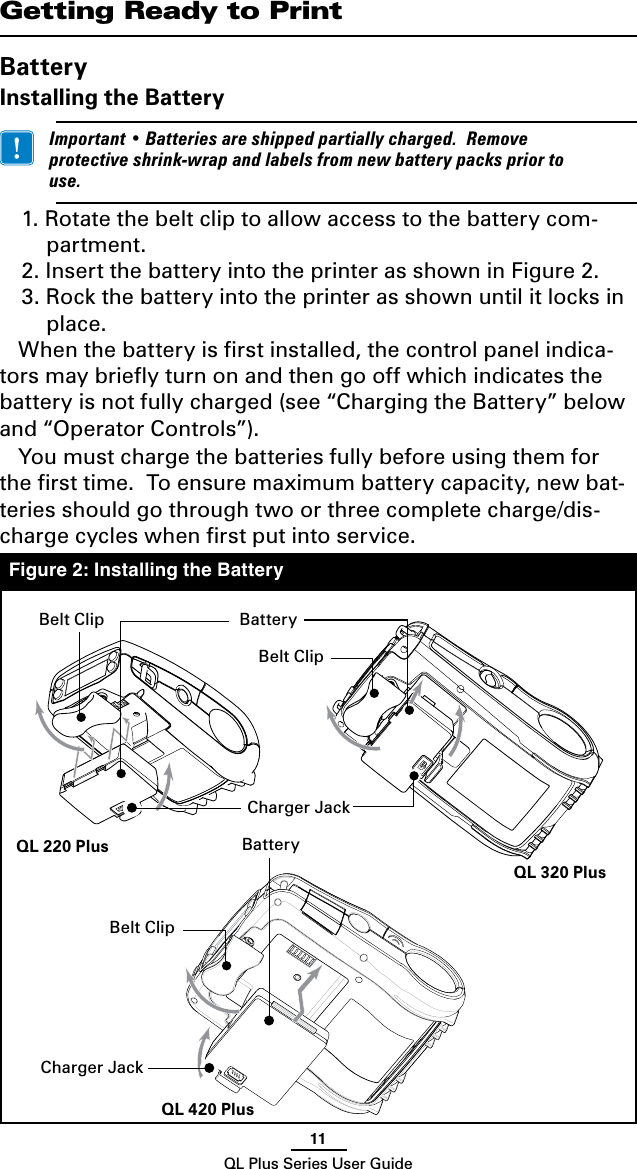 11QL Plus Series User GuideGetting Ready to PrintBatteryInstalling the Battery Important•Batteriesareshippedpartiallycharged.Removeprotectiveshrink-wrapandlabelsfromnewbatterypackspriortouse.1. Rotate the belt clip to allow access to the battery com-partment.2. Insert the battery into the printer as shown in Figure 2.3. Rock the battery into the printer as shown until it locks in place.When the battery is ﬁrst installed, the control panel indica-tors may brieﬂy turn on and then go off which indicates the battery is not fully charged (see “Charging the Battery” below and “Operator Controls”). Youmustchargethebatteriesfullybeforeusingthemforthe ﬁrst time.  To ensure maximum battery capacity, new bat-teriesshouldgothroughtwoorthreecompletecharge/dis-charge cycles when ﬁrst put into service.Figure 2: Installing the BatteryBelt ClipCharger JackBatteryBatteryCharger JackBelt ClipQL 420 PlusQL 320 PlusQL 220 PlusBelt Clip