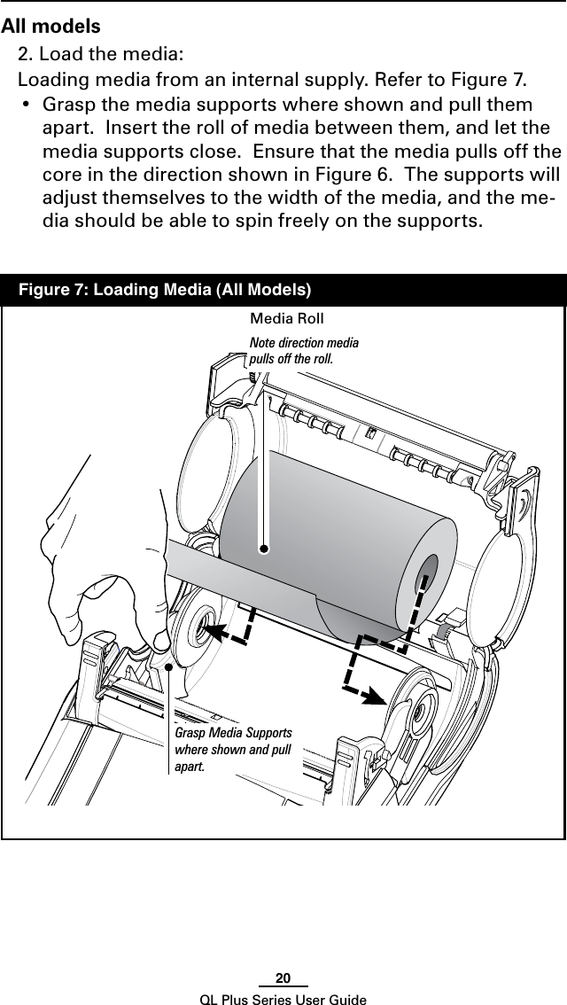 20QL Plus Series User GuideAll models2. Load the media: Loading media from an internal supply. Refer to Figure 7. • Graspthemediasupportswhereshownandpullthemapart.  Insert the roll of media between them, and let the media supports close.  Ensure that the media pulls off the core in the direction shown in Figure 6.  The supports will adjust themselves to the width of the media, and the me-dia should be able to spin freely on the supports.  Figure 7: Loading Media (All Models)Grasp Media Supports where shown and pull  apart. Media RollNote direction media pulls off the roll.