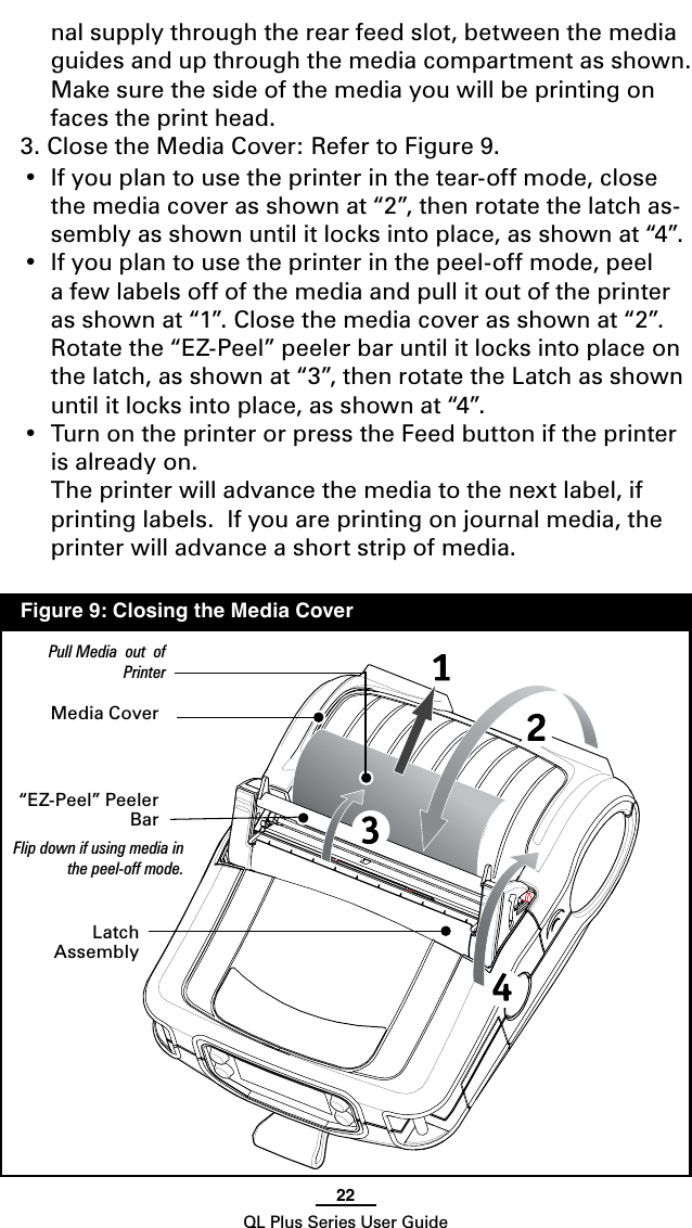 22QL Plus Series User Guidenal supply through the rear feed slot, between the media guides and up through the media compartment as shown.  Make sure the side of the media you will be printing on faces the print head.3. Close the Media Cover: Refer to Figure 9.  • Ifyouplantousetheprinterinthetear-off mode, close the media cover as shown at “2”, then rotate the latch as-sembly as shown until it locks into place, as shown at “4”.• Ifyouplantousetheprinterinthepeel-off mode, peel a few labels off of the media and pull it out of the printer as shown at “1”. Close the media cover as shown at “2”.  Rotate the “EZ-Peel” peeler bar until it locks into place on the latch, as shown at “3”, then rotate the Latch as shown until it locks into place, as shown at “4”.• TurnontheprinterorpresstheFeedbuttoniftheprinteris already on.  The printer will advance the media to the next label, if printing labels.  If you are printing on journal media, the printer will advance a short strip of media.Media Cover“EZ-Peel” Peeler BarFlip down if using media in the peel-off mode.Latch AssemblyPull Media  out  of Printer  Figure 9: Closing the Media Cover