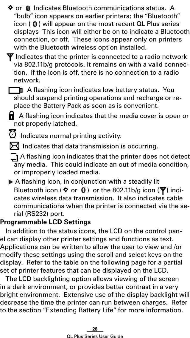26QL Plus Series User Guide or   Indicates Bluetooth communications status.  A “bulb” icon appears on earlier printers; the “Bluetooth” icon ( ) will appear on the most recent QL Plus series displays  This icon will either be on to indicate a Bluetooth connection, or off.  These icons appear only on printers with the Bluetooth wireless option installed. Indicates that the printer is connected to a radio network via802.11b/gprotocols.Itremainsonwithavalidconnec-tion.  If the icon is off, there is no connection to a radio network.Aashingiconindicateslowbatterystatus.Youshould suspend printing operations and recharge or re-place the Battery Pack as soon as is convenient. A ﬂashing icon indicates that the media cover is open or not properly latched.  Indicates normal printing activity.Indicates that data transmission is occurring.  A ﬂashing icon indicates that the printer does not detect any media.  This could indicate an out of media condition, or improperly loaded media. A ﬂashing icon, in conjunction with a steadily lit Bluetooth icon (  or  )orthe802.11b/gicon( ) indi-cates wireless data transmission.  It also indicates cable communications when the printer is connected via the se-rial (RS232) port.Programmable LCD SettingsIn addition to the status icons, the LCD on the control pan-el can display other printer settings and functions as text.  Applicationscanbewrittentoallowtheusertoviewand/ormodify these settings using the scroll and select keys on the display.  Refer to the table on the following page for a partial set of printer features that can be displayed on the LCD.The LCD backlighting option allows viewing of the screen in a dark environment, or provides better contrast in a very bright environment.  Extensive use of the display backlight will decrease the time the printer can run between charges.  Refer to the section “Extending Battery Life” for more information. 