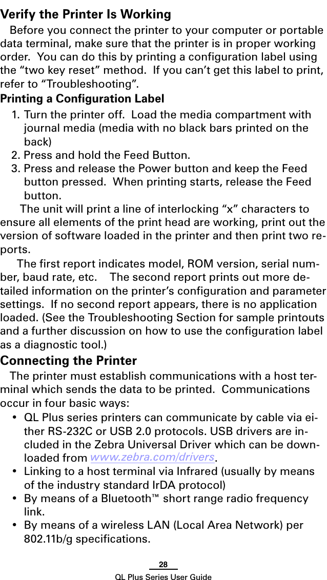28QL Plus Series User GuideVerify the Printer Is WorkingBefore you connect the printer to your computer or portable data terminal, make sure that the printer is in proper working order.Youcandothisbyprintingacongurationlabelusingthe “two key reset” method.  If you can’t get this label to print, refer to “Troubleshooting”.Printing a Conﬁguration Label1. Turn the printer off.  Load the media compartment with journal media (media with no black bars printed on the back)2. Press and hold the Feed Button.3. Press and release the Power button and keep the Feed button pressed.  When printing starts, release the Feed button.     The unit will print a line of interlocking “x” characters to ensure all elements of the print head are working, print out the version of software loaded in the printer and then print two re-ports.  The ﬁrst report indicates model, ROM version, serial num-ber, baud rate, etc.    The second report prints out more de-tailed information on the printer’s conﬁguration and parameter settings.  If no second report appears, there is no application loaded. (See the Troubleshooting Section for sample printouts and a further discussion on how to use the conﬁguration label as a diagnostic tool.)Connecting the PrinterThe printer must establish communications with a host ter-minal which sends the data to be printed.  Communications occur in four basic ways:•QLPlusseriesprinterscancommunicatebycableviaei-ther RS-232C or USB 2.0 protocols. USB drivers are in-cluded in the Zebra Universal Driver which can be down-loaded from www.zebra.com/drivers.•LinkingtoahostterminalviaInfrared(usuallybymeansof the industry standard IrDA protocol)•BymeansofaBluetooth™shortrangeradiofrequencylink.• BymeansofawirelessLAN(LocalAreaNetwork)per802.11b/gspecications.