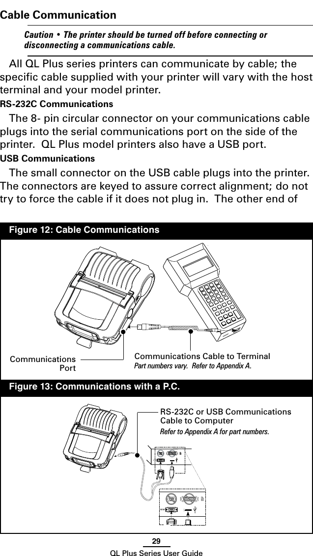 29QL Plus Series User GuideCable Communication    Caution•Theprintershouldbeturnedoffbeforeconnecting ordisconnectingacommunicationscable.All QL Plus series printers can communicate by cable; the speciﬁc cable supplied with your printer will vary with the host terminal and your model printer.  RS-232C CommunicationsThe 8- pin circular connector on your communications cable plugs into the serial communications port on the side of the printer.  QL Plus model printers also have a USB port.  USB Communications The small connector on the USB cable plugs into the printer.  The connectors are keyed to assure correct alignment; do not try to force the cable if it does not plug in.  The other end of Communications Cable to TerminalPart numbers vary.  Refer to Appendix A.RS-232C or USB Communications Cable to ComputerRefer to Appendix A for part numbers.  Figure 12: Cable Communications  Figure 13: Communications with a P.C.Communications Port