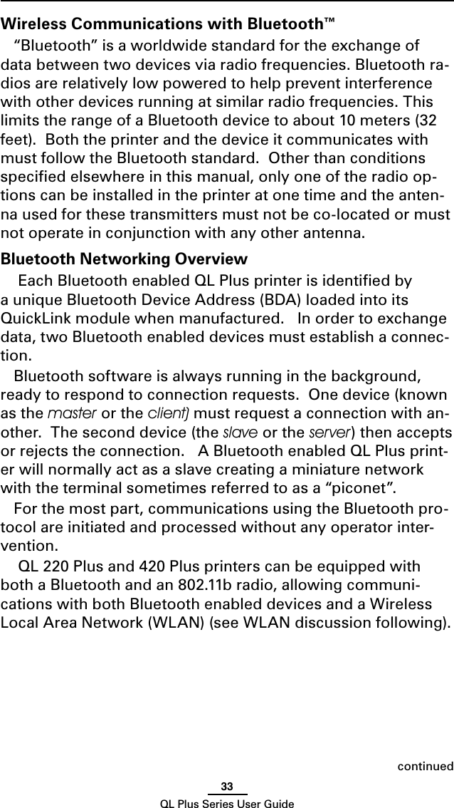 33QL Plus Series User GuideWireless Communications with Bluetooth™“Bluetooth” is a worldwide standard for the exchange of data between two devices via radio frequencies. Bluetooth ra-dios are relatively low powered to help prevent interference with other devices running at similar radio frequencies. This limits the range of a Bluetooth device to about 10 meters (32 feet).  Both the printer and the device it communicates with must follow the Bluetooth standard.  Other than conditions speciﬁed elsewhere in this manual, only one of the radio op-tions can be installed in the printer at one time and the anten-na used for these transmitters must not be co-located or must not operate in conjunction with any other antenna.Bluetooth Networking Overview Each Bluetooth enabled QL Plus printer is identiﬁed by a unique Bluetooth Device Address (BDA) loaded into its QuickLink module when manufactured.   In order to exchange data, two Bluetooth enabled devices must establish a connec-tion.  Bluetooth software is always running in the background, ready to respond to connection requests.  One device (known as the master or the client) must request a connection with an-other.  The second device (the slave or the server) then accepts or rejects the connection.   A Bluetooth enabled QL Plus print-er will normally act as a slave creating a miniature network with the terminal sometimes referred to as a “piconet”.For the most part, communications using the Bluetooth pro-tocol are initiated and processed without any operator inter-vention. QL 220 Plus and 420 Plus printers can be equipped with both a Bluetooth and an 802.11b radio, allowing communi-cations with both Bluetooth enabled devices and a Wireless Local Area Network (WLAN) (see WLAN discussion following).continued