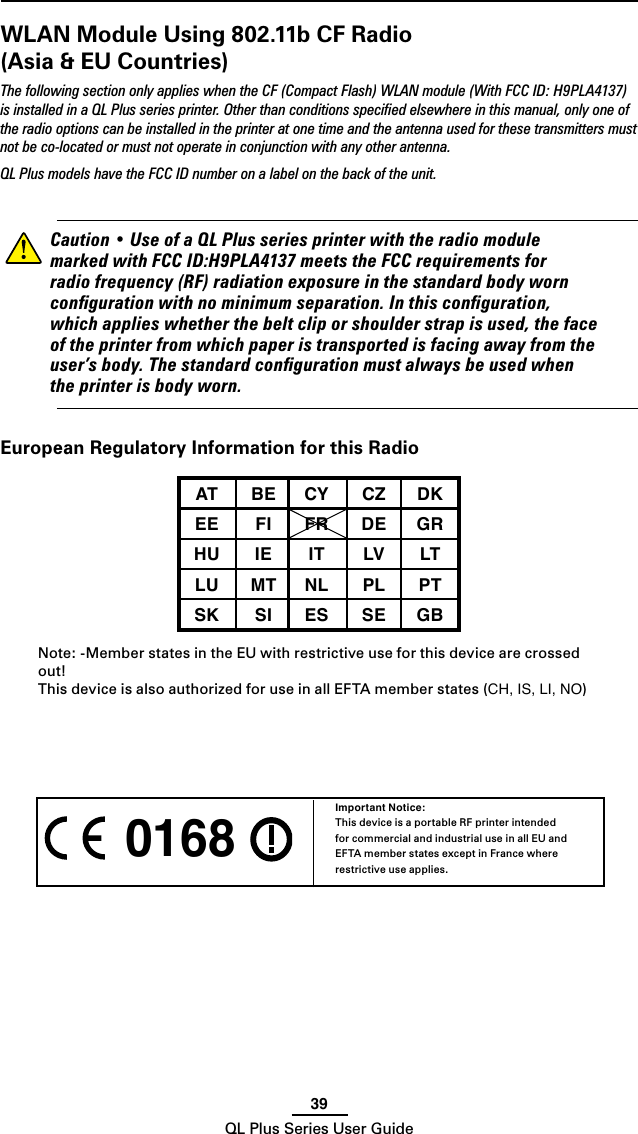 39QL Plus Series User Guide 0168 Important Notice:This device is a portable RF printer intended for commercial and industrial use in all EU and EFTA member states except in France where restrictive use applies.WLAN Module Using 802.11b CF Radio (Asia &amp; EU Countries)The following section only applies when the CF (Compact Flash) WLAN module (With FCC ID: H9PLA4137) is installed in a QL Plus series printer. Other than conditions speciﬁed elsewhere in this manual, only one of the radio options can be installed in the printer at one time and the antenna used for these transmitters must not be co-located or must not operate in conjunction with any other antenna.QL Plus models have the FCC ID number on a label on the back of the unit.    Caution•UseofaQLPlusseriesprinterwiththeradiomodulemarkedwithFCCID:H9PLA4137meetstheFCCrequirementsforradiofrequency(RF)radiationexposureinthestandardbodyworncongurationwithnominimumseparation.Inthisconguration,whichapplieswhetherthebeltcliporshoulderstrapisused,thefaceoftheprinterfromwhichpaperistransportedisfacingawayfromtheuser’sbody.Thestandardcongurationmustalwaysbeusedwhentheprinterisbodyworn.European Regulatory Information for this RadioAT BE CY CZ DKEE FI FR DE GRHU IE IT LV LTLU MT NL PL PTSK SI ES SE GBNote: -Member states in the EU with restrictive use for this device are crossed out!This device is also authorized for use in all EFTA member states (CH, IS, LI, NO)