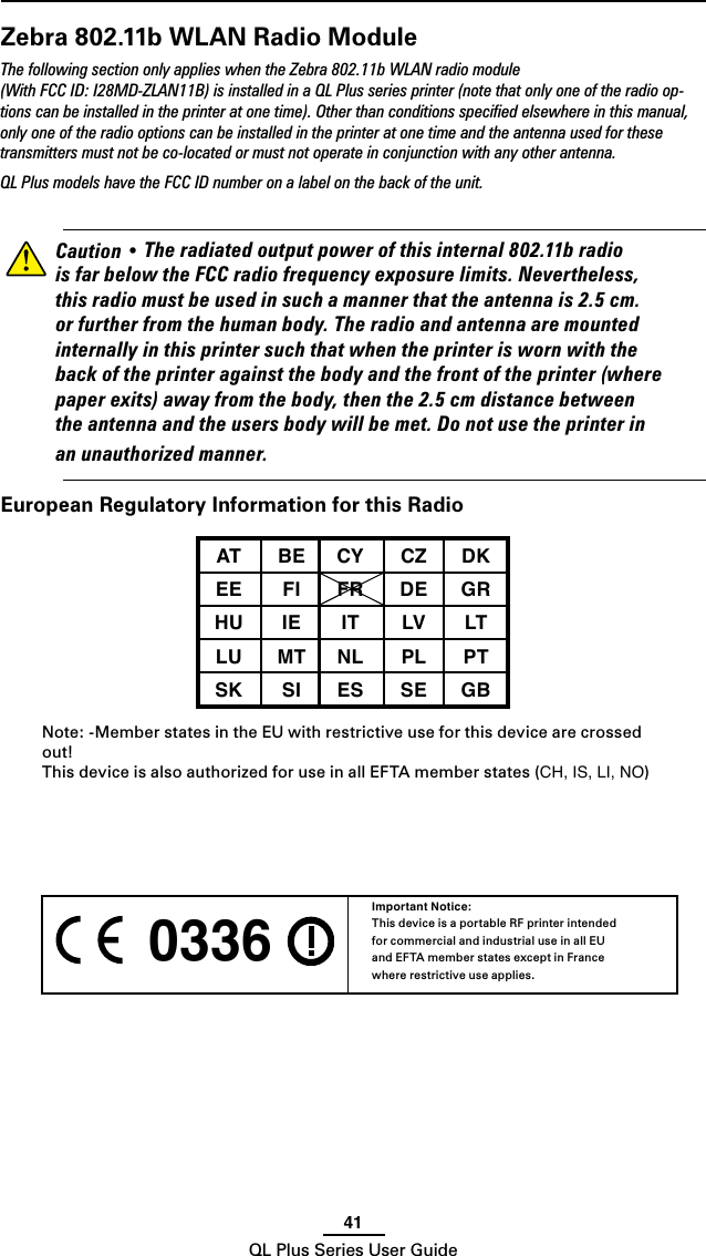 41QL Plus Series User Guide 0336 Important Notice:This device is a portable RF printer intended for commercial and industrial use in all EU and EFTA member states except in France where restrictive use applies.Zebra 802.11b WLAN Radio ModuleThe following section only applies when the Zebra 802.11b WLAN radio module (With FCC ID: I28MD-ZLAN11B) is installed in a QL Plus series printer (note that only one of the radio op-tions can be installed in the printer at one time). Other than conditions speciﬁed elsewhere in this manual, only one of the radio options can be installed in the printer at one time and the antenna used for these transmitters must not be co-located or must not operate in conjunction with any other antenna.QL Plus models have the FCC ID number on a label on the back of the unit.    Caution•Theradiatedoutputpowerofthisinternal802.11bradioisfarbelowtheFCCradiofrequencyexposurelimits.Nevertheless,thisradiomustbeusedinsuchamannerthattheantennais2.5cm.orfurtherfromthehumanbody.Theradioandantennaaremountedinternallyinthisprintersuchthatwhentheprinteriswornwiththebackoftheprinteragainstthebodyandthefrontoftheprinter(wherepaperexits)awayfromthebody,thenthe2.5cmdistancebetweentheantennaandtheusersbodywillbemet.Donotusetheprinterinanunauthorizedmanner.European Regulatory Information for this RadioAT BE CY CZ DKEE FI FR DE GRHU IE IT LV LTLU MT NL PL PTSK SI ES SE GB Note: -Member states in the EU with restrictive use for this device are crossed out!This device is also authorized for use in all EFTA member states (CH, IS, LI, NO)