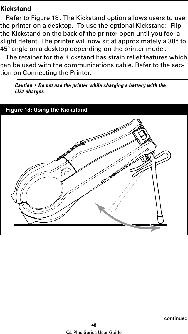 48QL Plus Series User GuidecontinuedKickstandRefer to Figure 18 . The Kickstand option allows users to use the printer on a desktop.  To use the optional Kickstand:  Flip the Kickstand on the back of the printer open until you feel a slight detent. The printer will now sit at approximately a 30º to 45° angle on a desktop depending on the printer model.  The retainer for the Kickstand has strain relief features which can be used with the communications cable. Refer to the sec-tion on Connecting the Printer.  Caution•DonotusetheprinterwhilechargingabatterywiththeLI72charger.  Figure 18: Using the Kickstand