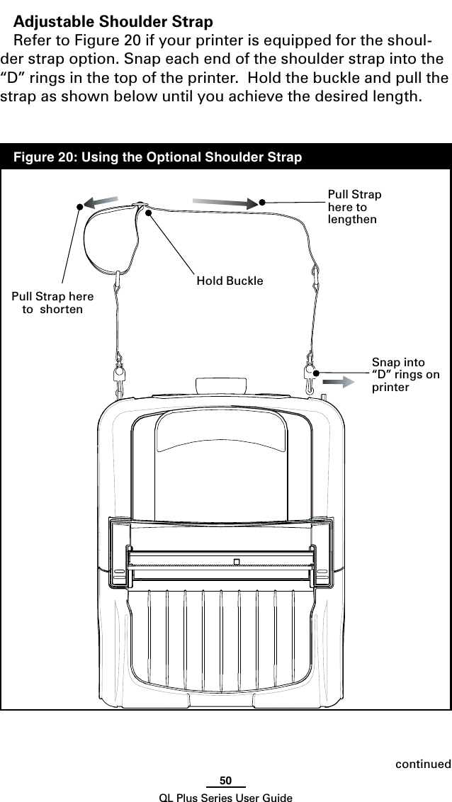 50QL Plus Series User GuidecontinuedAdjustable Shoulder StrapRefer to Figure 20 if your printer is equipped for the shoul-der strap option. Snap each end of the shoulder strap into the “D” rings in the top of the printer.  Hold the buckle and pull the strap as shown below until you achieve the desired length.Hold BucklePull Strap here to  lengthenPull Strap here to  shortenSnap into “D” rings on printer  Figure 20: Using the Optional Shoulder Strap