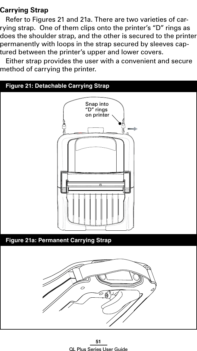51QL Plus Series User GuideCarrying StrapRefer to Figures 21 and 21a. There are two varieties of car-rying strap.  One of them clips onto the printer’s “D” rings as does the shoulder strap, and the other is secured to the printer permanently with loops in the strap secured by sleeves cap-tured between the printer’s upper and lower covers.Either strap provides the user with a convenient and secure method of carrying the printer.Snap into “D” rings on printer  Figure 21: Detachable Carrying Strap  Figure 21a: Permanent Carrying Strap