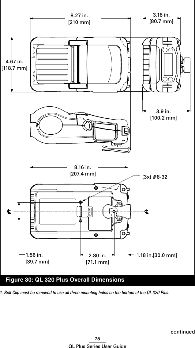 75QL Plus Series User Guidecontinued  Figure 30: QL 320 Plus Overall Dimensions1. Belt Clip must be removed to use all three mounting holes on the bottom of the QL 320 Plus.1.18 in.[30.0 mm]1.56 in.[39.7 mm]2.80 in.[71.1 mm]8.27 in. [210 mm]8.16 in. [207.4 mm]3.9 in.[100.2 mm]3.18 in. [80.7 mm](3x) #8-324.67 in.[118.7 mm]