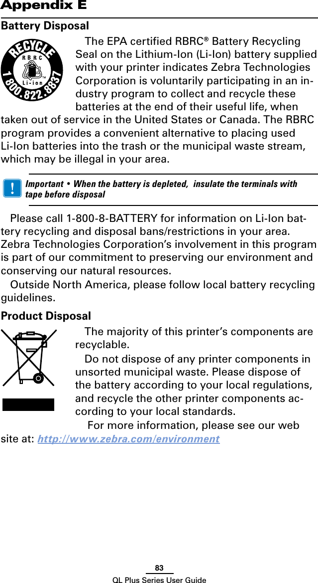 83QL Plus Series User GuideAppendix EBattery DisposalThe EPA certiﬁed RBRC® Battery Recycling Seal on the Lithium-Ion (Li-Ion) battery supplied with your printer indicates Zebra Technologies Corporation is voluntarily participating in an in-dustry program to collect and recycle these batteries at the end of their useful life, when taken out of service in the United States or Canada. The RBRC program provides a convenient alternative to placing used Li-Ion batteries into the trash or the municipal waste stream, which may be illegal in your area.  Important•Whenthebatteryisdepleted,insulatetheterminalswithtapebeforedisposalPleasecall1-800-8-BATTERYforinformationonLi-Ionbat-teryrecyclinganddisposalbans/restrictionsinyourarea.Zebra Technologies Corporation’s involvement in this program is part of our commitment to preserving our environment and conserving our natural resources.Outside North America, please follow local battery recycling guidelines.Product DisposalThe majority of this printer’s components are recyclable.Do not dispose of any printer components in unsorted municipal waste. Please dispose of the battery according to your local regulations, and recycle the other printer components ac-cording to your local standards. For more information, please see our web site at: http://www.zebra.com/environment