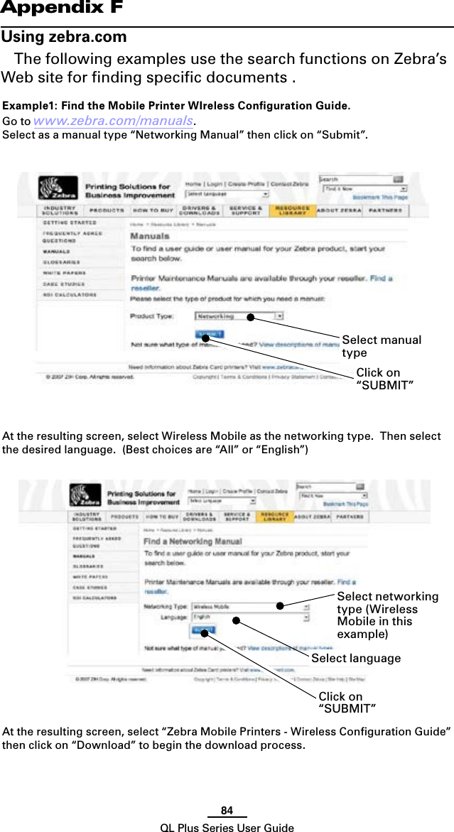 84QL Plus Series User GuideAppendix FUsing zebra.comThe following examples use the search functions on Zebra’s Web site for ﬁnding speciﬁc documents .  Example1: Find the Mobile Printer WIreless Conﬁguration Guide.Go to www.zebra.com/manuals.Select as a manual type “Networking Manual” then click on “Submit”.At the resulting screen, select Wireless Mobile as the networking type.  Then select the desired language.  (Best choices are “All” or “English”) At the resulting screen, select “Zebra Mobile Printers - Wireless Conﬁguration Guide” then click on “Download” to begin the download process.Select manual typeSelect languageClick on “SUBMIT”Select networking type (Wireless Mobile in this example)Click on “SUBMIT”