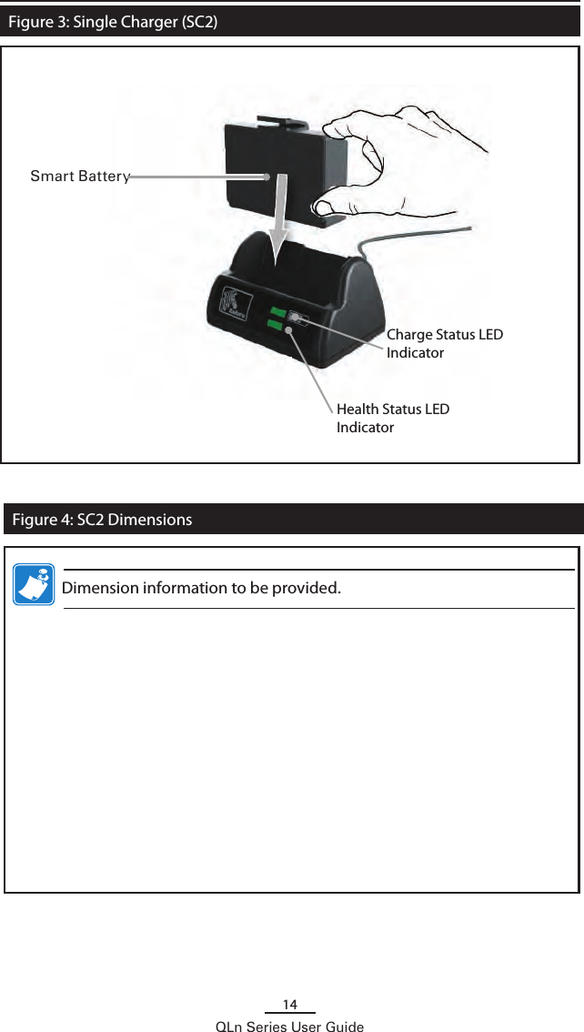 14QLn Series User GuideFigure 3: Single Charger (SC2)Charge Status LED IndicatorSmart BatteryFigure 4: SC2 DimensionsHealth Status LED Indicator   Dimension information to be provided.