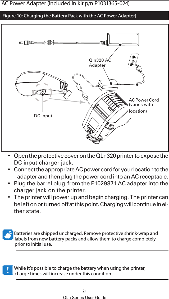21QLn Series User GuideAC Power Adapter (included in kit p/n P1031365-024)Qln320 AC Adapter DC InputAC Power Cord (varies with location) •  Open the protective cover on the QLn320 printer to expose the DC input charger jack.•  Connect the appropriate AC power cord for your location to the adapter and then plug the power cord into an AC receptacle.•  Plug the barrel plug  from the P1029871 AC adapter into the charger jack on the printer.•  The printer will power up and begin charging. The printer can be left on or turned off at this point. Charging will continue in ei-ther state.            Batteries are shipped uncharged. Remove protective shrink-wrap and labels from new battery packs and allow them to charge completely prior to initial use.             While it’s possible to charge the battery when using the printer, charge times will increase under this condition.Figure 10: Charging the Battery Pack with the AC Power Adapter)