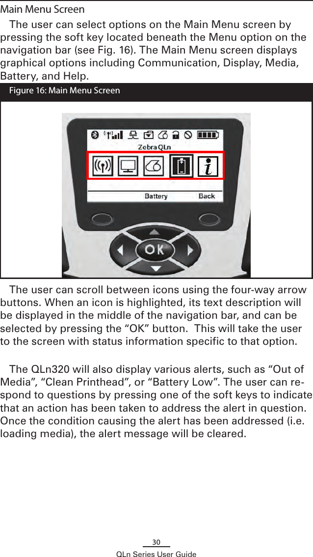 30QLn Series User GuideMain Menu ScreenThe user can select options on the Main Menu screen by pressing the soft key located beneath the Menu option on the navigation bar (see Fig. 16). The Main Menu screen displays graphical options including Communication, Display, Media, Battery, and Help.  Figure 16: Main Menu ScreenThe user can scroll between icons using the four-way arrow buttons. When an icon is highlighted, its text description will be displayed in the middle of the navigation bar, and can be selected by pressing the “OK” button.  This will take the user to the screen with status information specific to that option.The QLn320 will also display various alerts, such as “Out of Media”, “Clean Printhead”, or “Battery Low”. The user can re-spond to questions by pressing one of the soft keys to indicate that an action has been taken to address the alert in question. Once the condition causing the alert has been addressed (i.e. loading media), the alert message will be cleared. 