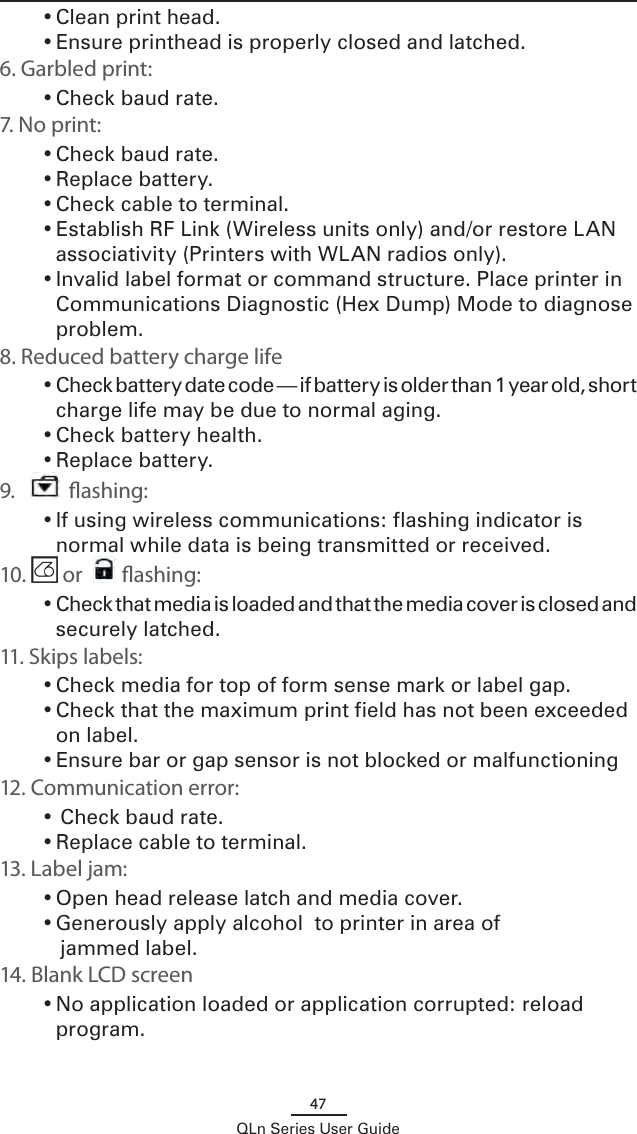 47QLn Series User Guide• Clean print head.• Ensure printhead is properly closed and latched.6. Garbled print:• Check baud rate.7. No print:• Check baud rate.• Replace battery. • Check cable to terminal.• Establish RF Link (Wireless units only) and/or restore LAN associativity (Printers with WLAN radios only).• Invalid label format or command structure. Place printer in Communications Diagnostic (Hex Dump) Mode to diagnose problem.8. Reduced battery charge life• Check battery date code — if battery is older than 1 year old, short charge life may be due to normal aging.• Check battery health.• Replace battery. 9.    ashing:• If using wireless communications: flashing indicator is normal while data is being transmitted or received.10.   or  ashing:• Check that media is loaded and that the media cover is closed and securely latched.11. Skips labels:• Check media for top of form sense mark or label gap.• Check that the maximum print field has not been exceeded on label.• Ensure bar or gap sensor is not blocked or malfunctioning12. Communication error:•  Check baud rate.• Replace cable to terminal.13. Label jam:• Open head release latch and media cover.• Generously apply alcohol  to printer in area of       jammed label.14. Blank LCD screen • No application loaded or application corrupted: reload program.