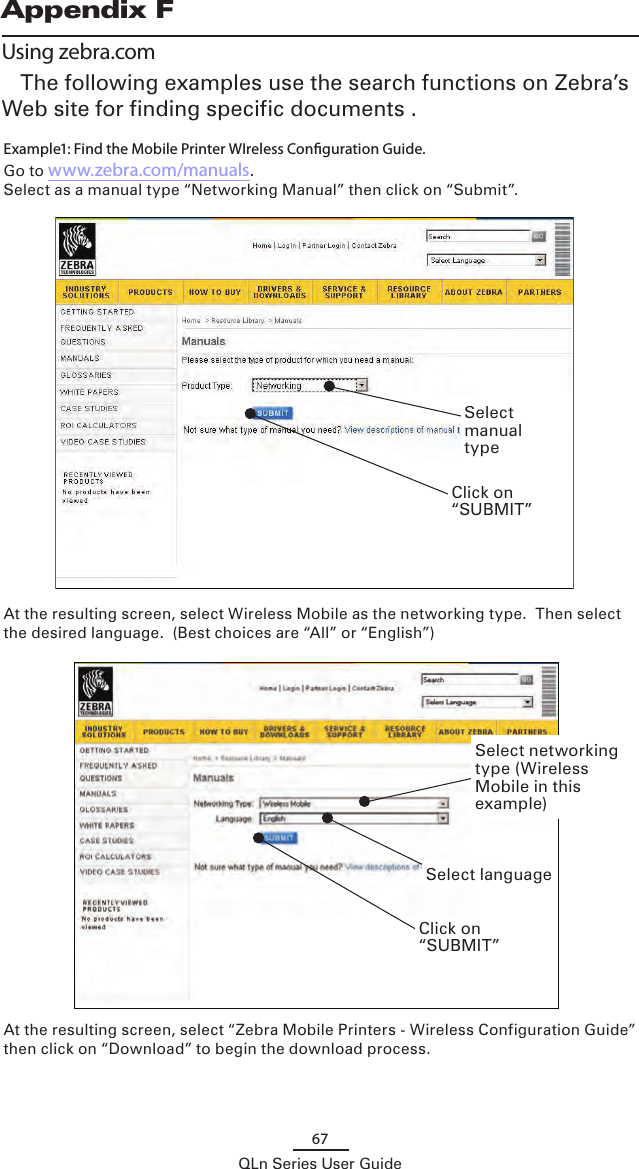 67QLn Series User GuideAppendix FUsing zebra.comThe following examples use the search functions on Zebra’s Web site for finding specific documents .  Example1: Find the Mobile Printer WIreless Conguration Guide.Go to www.zebra.com/manuals.Select as a manual type “Networking Manual” then click on “Submit”.At the resulting screen, select Wireless Mobile as the networking type.  Then select the desired language.  (Best choices are “All” or “English”) At the resulting screen, select “Zebra Mobile Printers - Wireless Configuration Guide” then click on “Download” to begin the download process.Select manual typeSelect languageClick on “SUBMIT”Select networking type (Wireless Mobile in this example)Click on “SUBMIT”