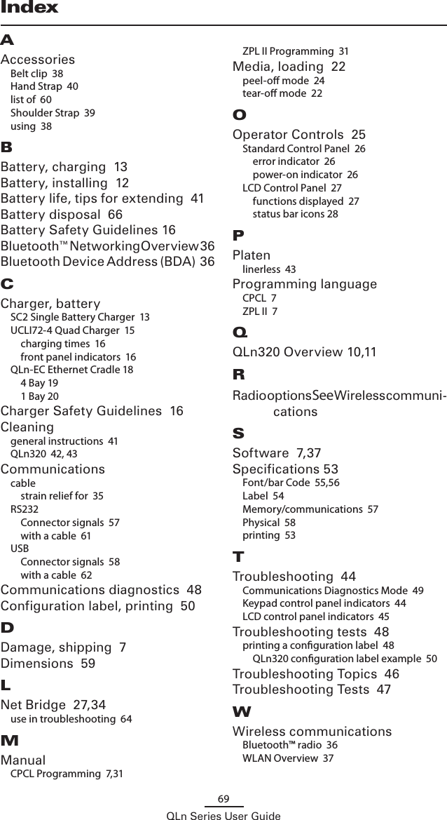 69QLn Series User GuideAAccessoriesBelt clip  38Hand Strap  40list of  60Shoulder Strap  39using  38BBattery, charging  13Battery, installing  12Battery life, tips for extending  41Battery disposal  66Battery Safety Guidelines 16Bluetooth™ Networking Overview  36Bluetooth Device Address (BDA)  36CCharger, batterySC2 Single Battery Charger  13UCLI72-4 Quad Charger  15charging times  16front panel indicators  16QLn-EC Ethernet Cradle 184 Bay 191 Bay 20Charger Safety Guidelines  16Cleaninggeneral instructions  41QLn320  42, 43Communicationscablestrain relief for  35RS232Connector signals  57with a cable  61USBConnector signals  58with a cable  62Communications diagnostics  48Configuration label, printing  50DDamage, shipping  7Dimensions  59LNet Bridge  27,34use in troubleshooting  64MManualCPCL Programming  7,31ZPL II Programming  31Media, loading  22peel-o mode  24tear-o mode  22OOperator Controls  25Standard Control Panel  26error indicator  26power-on indicator  26LCD Control Panel  27functions displayed  27status bar icons 28PPlatenlinerless  43Programming languageCPCL  7ZPL II  7QQLn320 Overview 10,11RRadio options See Wireless communi-cationsSSoftware  7,37Specifications 53Font/bar Code  55,56Label  54Memory/communications  57Physical  58printing  53TTroubleshooting  44Communications Diagnostics Mode  49Keypad control panel indicators  44LCD control panel indicators  45Troubleshooting tests  48printing a conguration label  48QLn320 conguration label example  50Troubleshooting Topics  46Troubleshooting Tests  47WWireless communicationsBluetooth™ radio  36WLAN Overview  37Index