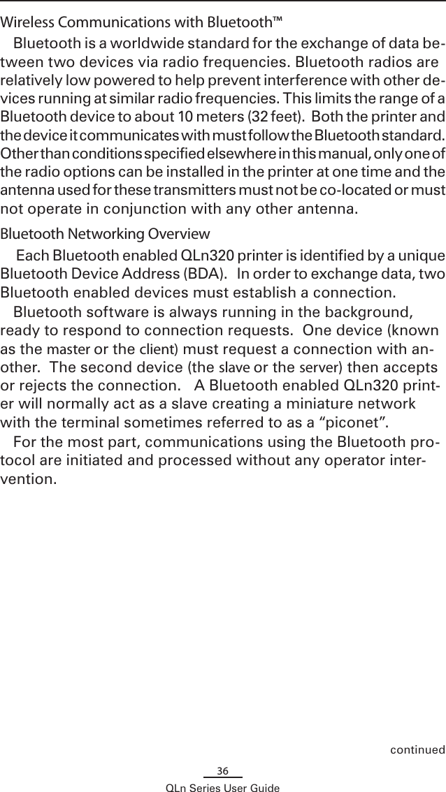 36QLn Series User GuideWireless Communications with Bluetooth™Bluetooth is a worldwide standard for the exchange of data be-tween two devices via radio frequencies. Bluetooth radios are relatively low powered to help prevent interference with other de-vices running at similar radio frequencies. This limits the range of a Bluetooth device to about 10 meters (32 feet).  Both the printer and the device it communicates with must follow the Bluetooth standard.  Other than conditions specified elsewhere in this manual, only one of the radio options can be installed in the printer at one time and the antenna used for these transmitters must not be co-located or must not operate in conjunction with any other antenna.Bluetooth Networking Overview Each Bluetooth enabled QLn320 printer is identified by a unique Bluetooth Device Address (BDA).   In order to exchange data, two Bluetooth enabled devices must establish a connection.  Bluetooth software is always running in the background, ready to respond to connection requests.  One device (known as the master or the client) must request a connection with an-other.  The second device (the slave or the server) then accepts or rejects the connection.   A Bluetooth enabled QLn320 print-er will normally act as a slave creating a miniature network with the terminal sometimes referred to as a “piconet”.For the most part, communications using the Bluetooth pro-tocol are initiated and processed without any operator inter-vention. continued