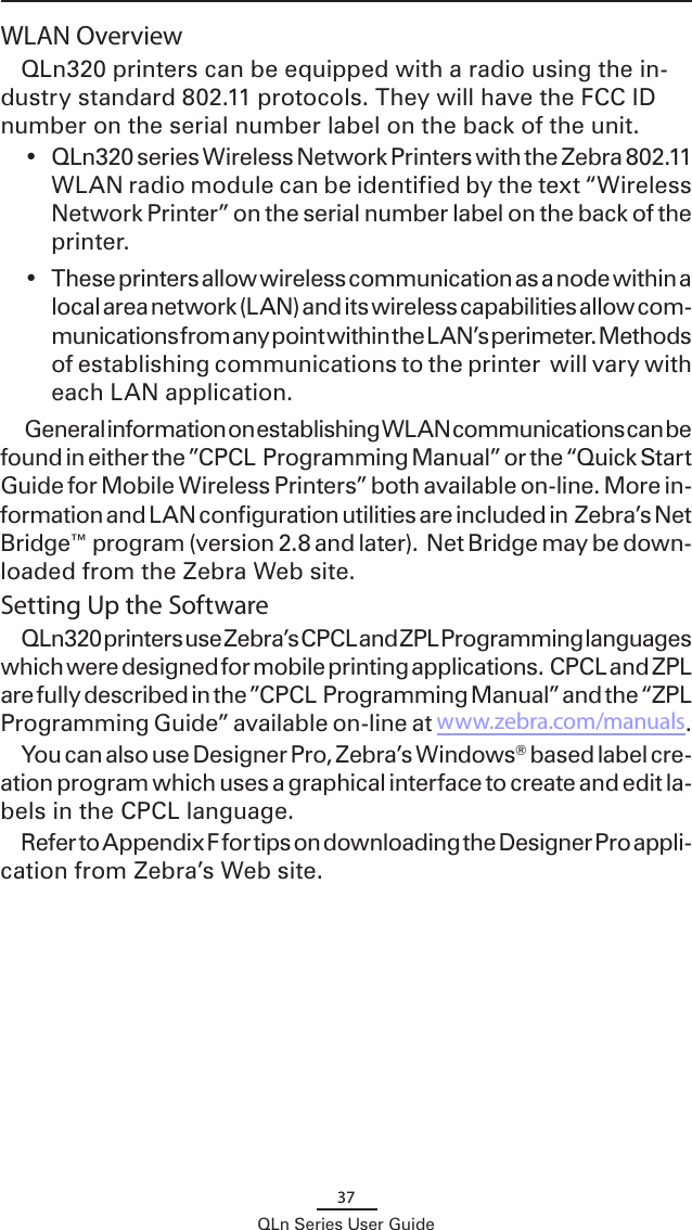 37QLn Series User GuideWLAN OverviewQLn320 printers can be equipped with a radio using the in-dustry standard 802.11 protocols. They will have the FCC ID number on the serial number label on the back of the unit. •  QLn320 series Wireless Network Printers with the Zebra 802.11 WLAN radio module can be identified by the text “Wireless Network Printer” on the serial number label on the back of the printer.•  These printers allow wireless communication as a node within a local area network (LAN) and its wireless capabilities allow com-munications from any point within the LAN’s perimeter. Methods of establishing communications to the printer  will vary with each LAN application.  General information on establishing WLAN communications can be found in either the ”CPCL  Programming Manual” or the “Quick Start Guide for Mobile Wireless Printers” both available on-line. More in-formation and LAN configuration utilities are included in  Zebra’s Net Bridge™ program (version 2.8 and later).  Net Bridge may be down-loaded from the Zebra Web site.Setting Up the SoftwareQLn320 printers use Zebra’s CPCL and ZPL Programming languages which were designed for mobile printing applications.  CPCL and ZPL are fully described in the ”CPCL  Programming Manual” and the “ZPL Programming Guide” available on-line at www.zebra.com/manuals.You can also use Designer Pro, Zebra’s Windows® based label cre-ation program which uses a graphical interface to create and edit la-bels in the CPCL language.  Refer to Appendix F for tips on downloading the Designer Pro appli-cation from Zebra’s Web site.