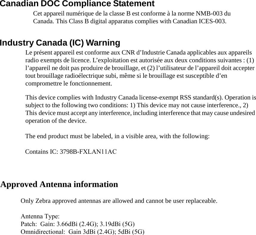 Canadian DOC Compliance Statement Cet appareil numérique de la classe B est conforme à la norme NMB-003 du Canada. This Class B digital apparatus complies with Canadian ICES-003. Industry Canada (IC) Warning Le présent appareil est conforme aux CNR d’Industrie Canada applicables aux appareils radio exempts de licence. L’exploitation est autorisée aux deux conditions suivantes : (1) l’appareil ne doit pas produire de brouillage, et (2) l’utilisateur de l’appareil doit accepter tout brouillage radioélectrique subi, même si le brouillage est susceptible d’en compromettre le fonctionnement. This device complies with Industry Canada license-exempt RSS standard(s). Operation is subject to the following two conditions: 1) This device may not cause interference., 2) This device must accept any interference, including interference that may cause undesired operation of the device. Approved Antenna information  The end product must be labeled, in a visible area, with the following:   Contains IC: 3798B-FXLAN11AC  Only Zebra approved antennas are allowed and cannot be user replaceable.  Antenna Type:Patch:  Gain: 3.66dBi (2.4G); 3.19dBi (5G)Omnidirectional:  Gain 3dBi (2.4G); 5dBi (5G)