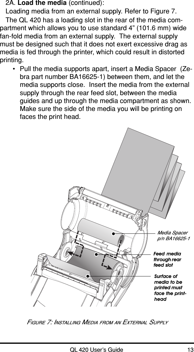 QL 420 User’s Guide 132A. Load the media (continued):Loading media from an external supply. Refer to Figure 7.The QL 420 has a loading slot in the rear of the media com-partment which allows you to use standard 4” (101.6 mm) widefan-fold media from an external supply.  The external supplymust be designed such that it does not exert excessive drag asmedia is fed through the printer, which could result in distortedprinting.•Pull the media supports apart, insert a Media Spacer  (Ze-bra part number BA16625-1) between them, and let themedia supports close.  Insert the media from the externalsupply through the rear feed slot, between the mediaguides and up through the media compartment as shown.Make sure the side of the media you will be printing onfaces the print head.FIGURE 7: INSTALLING MEDIA FROM AN EXTERNAL SUPPLYMedia Spacerp/n BA16625-1Feed mediathrough rearfeed slotSurface ofmedia to beprinted mustface the print-head