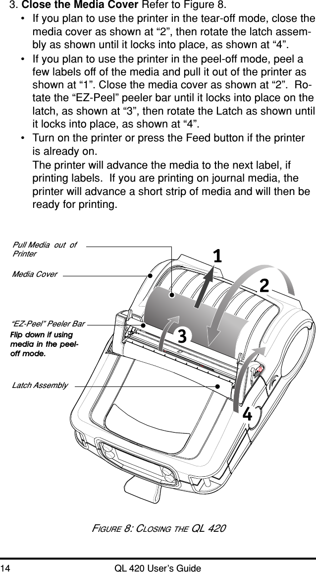 14 QL 420 User’s Guide3. Close the Media Cover Refer to Figure 8.•If you plan to use the printer in the tear-off mode, close themedia cover as shown at “2”, then rotate the latch assem-bly as shown until it locks into place, as shown at “4”.•If you plan to use the printer in the peel-off mode, peel afew labels off of the media and pull it out of the printer asshown at “1”. Close the media cover as shown at “2”.  Ro-tate the “EZ-Peel” peeler bar until it locks into place on thelatch, as shown at “3”, then rotate the Latch as shown untilit locks into place, as shown at “4”.•Turn on the printer or press the Feed button if the printeris already on.The printer will advance the media to the next label, ifprinting labels.  If you are printing on journal media, theprinter will advance a short strip of media and will then beready for printing.Media Cover“EZ-Peel” Peeler BarFlip down if usingmedia in the peel-off mode.Latch AssemblyPull Media  out  ofPrinterFIGURE 8: CLOSING THE QL 420