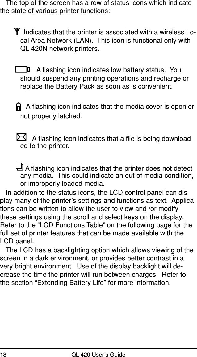 18 QL 420 User’s GuideThe top of the screen has a row of status icons which indicatethe state of various printer functions:Indicates that the printer is associated with a wireless Lo-cal Area Network (LAN).  This icon is functional only withQL 420N network printers.A flashing icon indicates low battery status.  Youshould suspend any printing operations and recharge orreplace the Battery Pack as soon as is convenient.A flashing icon indicates that the media cover is open ornot properly latched.A flashing icon indicates that a file is being download-ed to the printer. A flashing icon indicates that the printer does not detectany media.  This could indicate an out of media condition,or improperly loaded media.In addition to the status icons, the LCD control panel can dis-play many of the printer’s settings and functions as text.  Applica-tions can be written to allow the user to view and /or modifythese settings using the scroll and select keys on the display.Refer to the “LCD Functions Table” on the following page for thefull set of printer features that can be made available with theLCD panel.The LCD has a backlighting option which allows viewing of thescreen in a dark environment, or provides better contrast in avery bright environment.  Use of the display backlight will de-crease the time the printer will run between charges.  Refer tothe section “Extending Battery Life” for more information.
