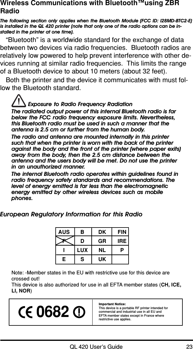 QL 420 User’s Guide 23Wireless Communications with Bluetooth™using ZBRRadioThe following section only applies when the Bluetooth Module (FCC ID: I28MD-BTC2-E)is installed in the QL 420 printer (note that only one of the radio options can be in-stalled in the printer at one time).“Bluetooth” is a worldwide standard for the exchange of databetween two devices via radio frequencies.  Bluetooth radios arerelatively low powered to help prevent interference with other de-vices running at similar radio frequencies.  This limits the rangeof a Bluetooth device to about 10 meters (about 32 feet).Both the printer and the device it communicates with must fol-low the Bluetooth standard. Exposure to Radio Frequency RadiationThe radiated output power of this internal Bluetooth radio is farbelow the FCC radio frequency exposure limits. Nevertheless,this Bluetooth radio must be used in such a manner that theantenna is 2.5 cm or further from the human body.The radio and antenna are mounted internally in this printersuch that when the printer is worn with the back of the printeragainst the body and the front of the printer (where paper exits)away from the body, then the 2.5 cm distance between theantenna and the users body will be met. Do not use the printerin an unauthorized manner.The internal Bluetooth radio operates within guidelines found inradio frequency safety standards and recommendations. Thelevel of energy emitted is far less than the electromagneticenergy emitted by other wireless devices such as mobilephones.European Regulatory Information for this RadioAUS B DK FINFDGRIREILUX NL PESUKNote: -Member states in the EU with restrictive use for this device arecrossed out!This device is also authorized for use in all EFTA member states (CH, ICE,LI, NOR) 0682 Important Notice:This device is a portable RF printer intended forcommercial and industrial use in all EU andEFTA member states except in France whererestrictive use applies.