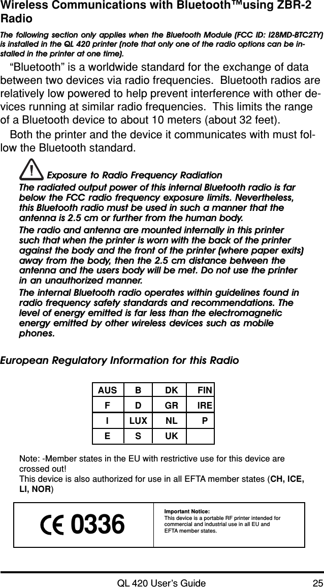 QL 420 User’s Guide 25Wireless Communications with Bluetooth™using ZBR-2RadioThe following section only applies when the Bluetooth Module (FCC ID: I28MD-BTC2TY)is installed in the QL 420 printer (note that only one of the radio options can be in-stalled in the printer at one time).“Bluetooth” is a worldwide standard for the exchange of databetween two devices via radio frequencies.  Bluetooth radios arerelatively low powered to help prevent interference with other de-vices running at similar radio frequencies.  This limits the rangeof a Bluetooth device to about 10 meters (about 32 feet).Both the printer and the device it communicates with must fol-low the Bluetooth standard. Exposure to Radio Frequency RadiationThe radiated output power of this internal Bluetooth radio is farbelow the FCC radio frequency exposure limits. Nevertheless,this Bluetooth radio must be used in such a manner that theantenna is 2.5 cm or further from the human body.The radio and antenna are mounted internally in this printersuch that when the printer is worn with the back of the printeragainst the body and the front of the printer (where paper exits)away from the body, then the 2.5 cm distance between theantenna and the users body will be met. Do not use the printerin an unauthorized manner.The internal Bluetooth radio operates within guidelines found inradio frequency safety standards and recommendations. Thelevel of energy emitted is far less than the electromagneticenergy emitted by other wireless devices such as mobilephones.European Regulatory Information for this RadioAUS B DK FINFDGRIREILUX NL PESUKNote: -Member states in the EU with restrictive use for this device arecrossed out!This device is also authorized for use in all EFTA member states (CH, ICE,LI, NOR) 0336Important Notice:This device is a portable RF printer intended forcommercial and industrial use in all EU andEFTA member states.