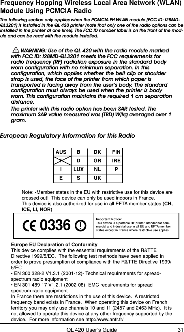 QL 420 User’s Guide 31Frequency Hopping Wireless Local Area Network (WLAN)Module Using PCMCIA RadioThe following section only applies when the PCMCIA FH WLAN module (FCC ID: I28MD-QL3201) is installed in the QL 420 printer (note that only one of the radio options can beinstalled in the printer at one time). The FCC ID number label is on the front of the mod-ule and can be read with the module installed.  WARNING: Use of the QL 420 with the radio module markedwith FCC ID: I28MD-QL3201 meets the FCC requirements forradio frequency (RF) radiation exposure in the standard bodyworn configuration with no minimum separation. In thisconfiguration, which applies whether the belt clip or shoulderstrap is used, the face of the printer from which paper istransported is facing away from the user’s body. The standardconfiguration must always be used when the printer is bodyworn. This configuration maintains the required 1 cm separationdistance.The printer with this radio option has been SAR tested. Themaximum SAR value measured was (TBD) W/kg averaged over 1gram.European Regulatory Information for this RadioAUS B DK FINFDGRIREILUX NL PESUKNote: -Member states in the EU with restrictive use for this device arecrossed out!  This device can only be used indoors in France.This device is also authorized for use in all EFTA member states (CH,ICE, LI, NOR)Europe EU Declaration of ConformityThis device complies with the essential requirements of the R&amp;TTEDirective 1999/5/EC.  The following test methods have been applied inorder to prove presumption of compliance with the R&amp;TTE Directive 1999/5/EC:• EN 300 328-2 V1.3.1 (2001-12)- Technical requirements for spread-spectrum radio equipment• EN 301 489-17 V1.2.1 (2002-08)- EMC requirements for spread-spectrum radio equipmentIn France there are restrictions in the use of this device.  A restrictedfrequency band exists in France.  When operating this device on Frenchterritory you may only use channels 10 and 11 (2457 and 2463 MHz).  It isnot allowed to operate this device at any other frequency supported by thedevice.  For more information see http://www.anfr.fr/ 0336 Important Notice:This device is a portable RF printer intended for com-mercial and industrial use in all EU and EFTA memberstates except in France where restrictive use applies.
