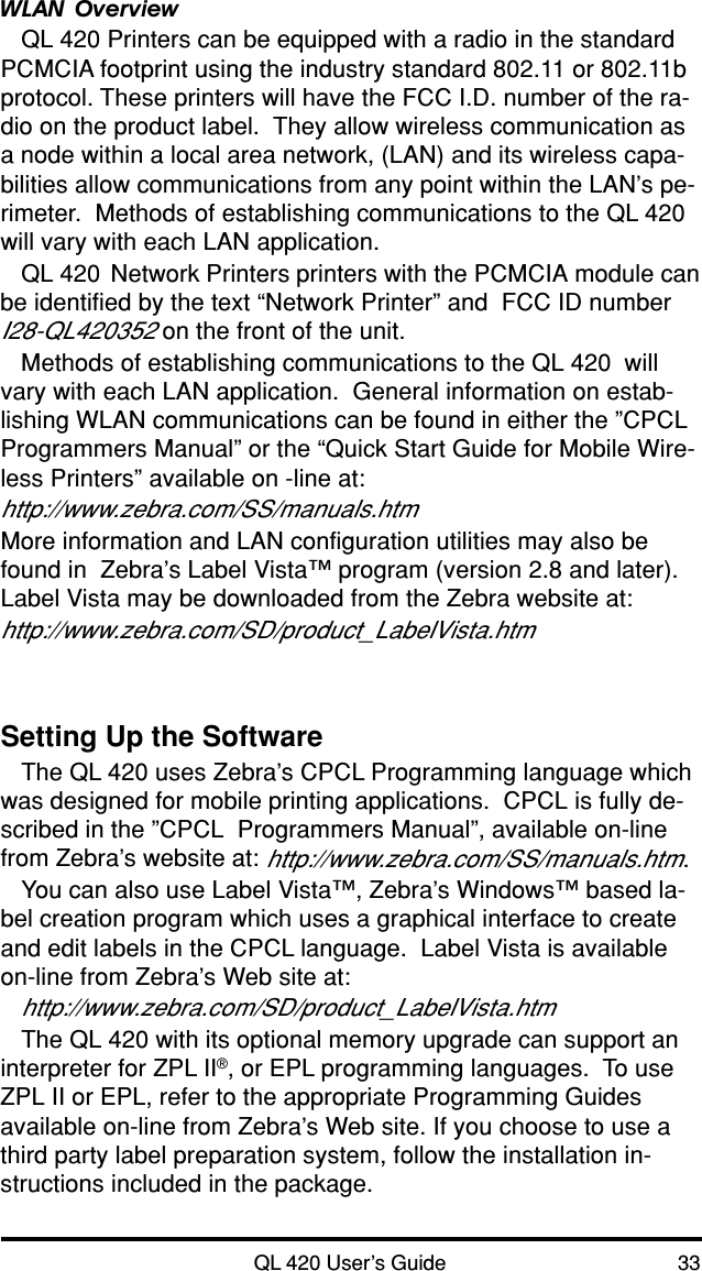 QL 420 User’s Guide 33Setting Up the SoftwareThe QL 420 uses Zebra’s CPCL Programming language whichwas designed for mobile printing applications.  CPCL is fully de-scribed in the ”CPCL  Programmers Manual”, available on-linefrom Zebra’s website at: http://www.zebra.com/SS/manuals.htm.You can also use Label Vista™, Zebra’s Windows™ based la-bel creation program which uses a graphical interface to createand edit labels in the CPCL language.  Label Vista is availableon-line from Zebra’s Web site at:http://www.zebra.com/SD/product_LabelVista.htmThe QL 420 with its optional memory upgrade can support aninterpreter for ZPL II®, or EPL programming languages.  To useZPL II or EPL, refer to the appropriate Programming Guidesavailable on-line from Zebra’s Web site. If you choose to use athird party label preparation system, follow the installation in-structions included in the package.WLAN OverviewQL 420 Printers can be equipped with a radio in the standardPCMCIA footprint using the industry standard 802.11 or 802.11bprotocol. These printers will have the FCC I.D. number of the ra-dio on the product label.  They allow wireless communication asa node within a local area network, (LAN) and its wireless capa-bilities allow communications from any point within the LAN’s pe-rimeter.  Methods of establishing communications to the QL 420will vary with each LAN application.QL 420  Network Printers printers with the PCMCIA module canbe identified by the text “Network Printer” and  FCC ID numberI28-QL420352 on the front of the unit.Methods of establishing communications to the QL 420  willvary with each LAN application.  General information on estab-lishing WLAN communications can be found in either the ”CPCLProgrammers Manual” or the “Quick Start Guide for Mobile Wire-less Printers” available on -line at:http://www.zebra.com/SS/manuals.htmMore information and LAN configuration utilities may also befound in  Zebra’s Label Vista™ program (version 2.8 and later).Label Vista may be downloaded from the Zebra website at:http://www.zebra.com/SD/product_LabelVista.htm