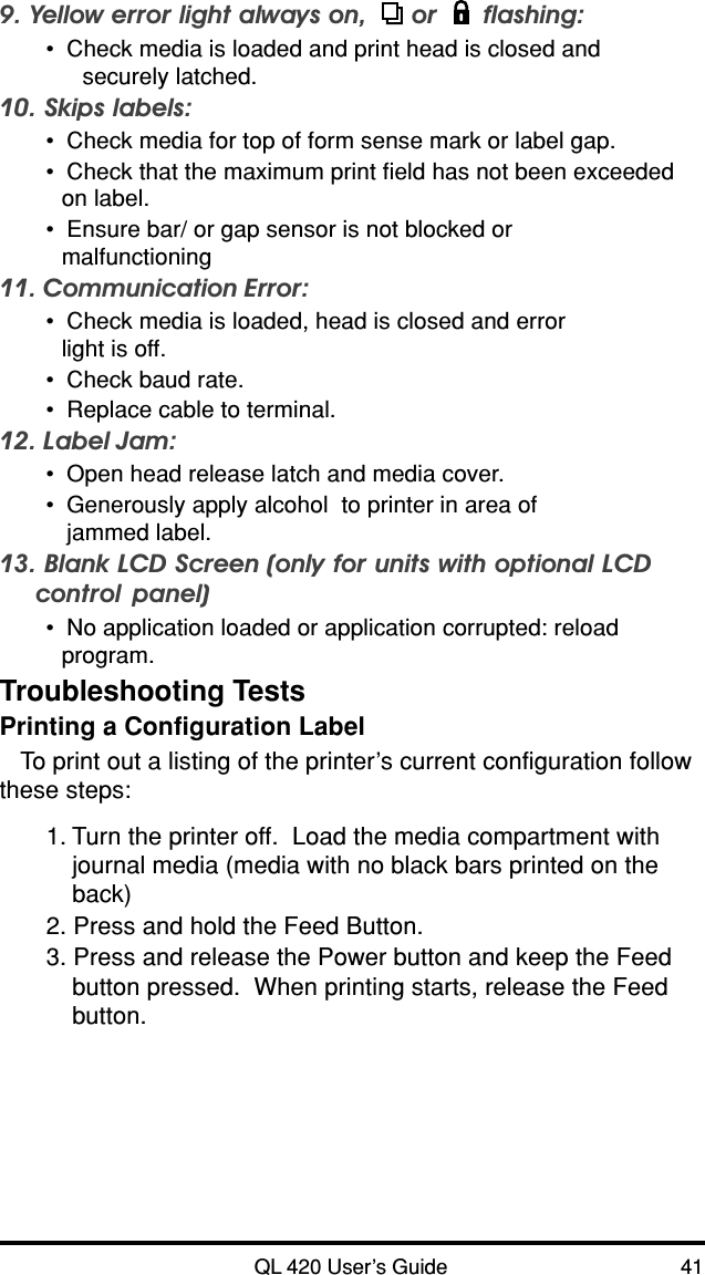 QL 420 User’s Guide 41Troubleshooting TestsPrinting a Configuration LabelTo print out a listing of the printer’s current configuration followthese steps:9. Yellow error light always on,   or  flashing:•Check media is loaded and print head is closed andsecurely latched.10. Skips labels:•Check media for top of form sense mark or label gap.•Check that the maximum print field has not been exceededon label.•Ensure bar/ or gap sensor is not blocked ormalfunctioning11. Communication Error:•Check media is loaded, head is closed and errorlight is off.•Check baud rate.•Replace cable to terminal.12. Label Jam:•Open head release latch and media cover.•Generously apply alcohol  to printer in area ofjammed label.13. Blank LCD Screen (only for units with optional LCDcontrol panel)•No application loaded or application corrupted: reloadprogram.1. Turn the printer off.  Load the media compartment withjournal media (media with no black bars printed on theback)2. Press and hold the Feed Button.3. Press and release the Power button and keep the Feedbutton pressed.  When printing starts, release the Feedbutton.