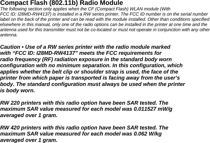 Compact Flash (802.11b) Radio Module The following section only applies when the CF (Compact Flash) WLAN module (With FCC ID: I28MD-RW4137) is installed in a RW series printer. The FCC ID number is on the serial number label on the back of the printer and can be read with the module installed. Other than conditions specified elsewhere in this manual, only one of the radio options can be installed in the printer at one time and the antenna used for this transmitter must not be co-located or must not operate in conjunction with any other antenna.  Caution • Use of a RW series printer with the radio module marked with “FCC ID: I28MD-RW4137” meets the FCC requirements for radio frequency (RF) radiation exposure in the standard body worn configuration with no minimum separation. In this configuration, which applies whether the belt clip or shoulder strap is used, the face of the printer from which paper is transported is facing away from the user’s body. The standard configuration must always be used when the printer is body worn.  RW 220 printers with this radio option have been SAR tested. The maximum SAR value measured for each model was 0.011527 mW/g averaged over 1 gram.  RW 420 printers with this radio option have been SAR tested. The maximum SAR value measured for each model was 0.062 W/kg averaged over 1 gram.  
