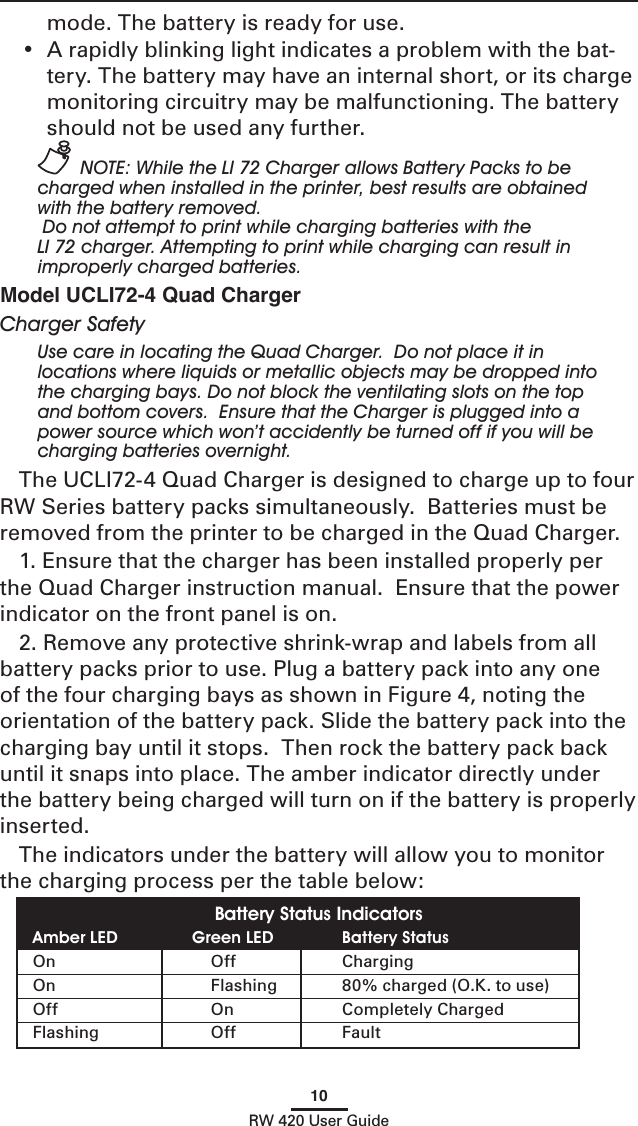 10RW 420 User Guidemode. The battery is ready for use.•  A rapidly blinking light indicates a problem with the bat-tery. The battery may have an internal short, or its charge monitoring circuitry may be malfunctioning. The battery should not be used any further. NOTE: While the LI 72 Charger allows Battery Packs to be charged when installed in the printer, best results are obtained with the battery removed. Do not attempt to print while charging batteries with the LI 72 charger. Attempting to print while charging can result in improperly charged batteries.Model UCLI72-4 Quad ChargerCharger SafetyUse care in locating the Quad Charger.  Do not place it in  locations where liquids or metallic objects may be dropped into the charging bays. Do not block the ventilating slots on the top and bottom covers.  Ensure that the Charger is plugged into a power source which won’t accidently be turned off if you will be charging batteries overnight. The UCLI72-4 Quad Charger is designed to charge up to four RW Series battery packs simultaneously.  Batteries must be removed from the printer to be charged in the Quad Charger.1. Ensure that the charger has been installed properly per the Quad Charger instruction manual.  Ensure that the power indicator on the front panel is on.2. Remove any protective shrink-wrap and labels from all battery packs prior to use. Plug a battery pack into any one of the four charging bays as shown in Figure 4, noting the orientation of the battery pack. Slide the battery pack into the charging bay until it stops.  Then rock the battery pack back until it snaps into place. The amber indicator directly under the battery being charged will turn on if the battery is properly inserted.The indicators under the battery will allow you to monitor the charging process per the table below:Battery Status IndicatorsAmber LED   Green LED   Battery StatusOn  Off  ChargingOn  Flashing  80% charged (O.K. to use)Off  On  Completely ChargedFlashing  Off  Fault