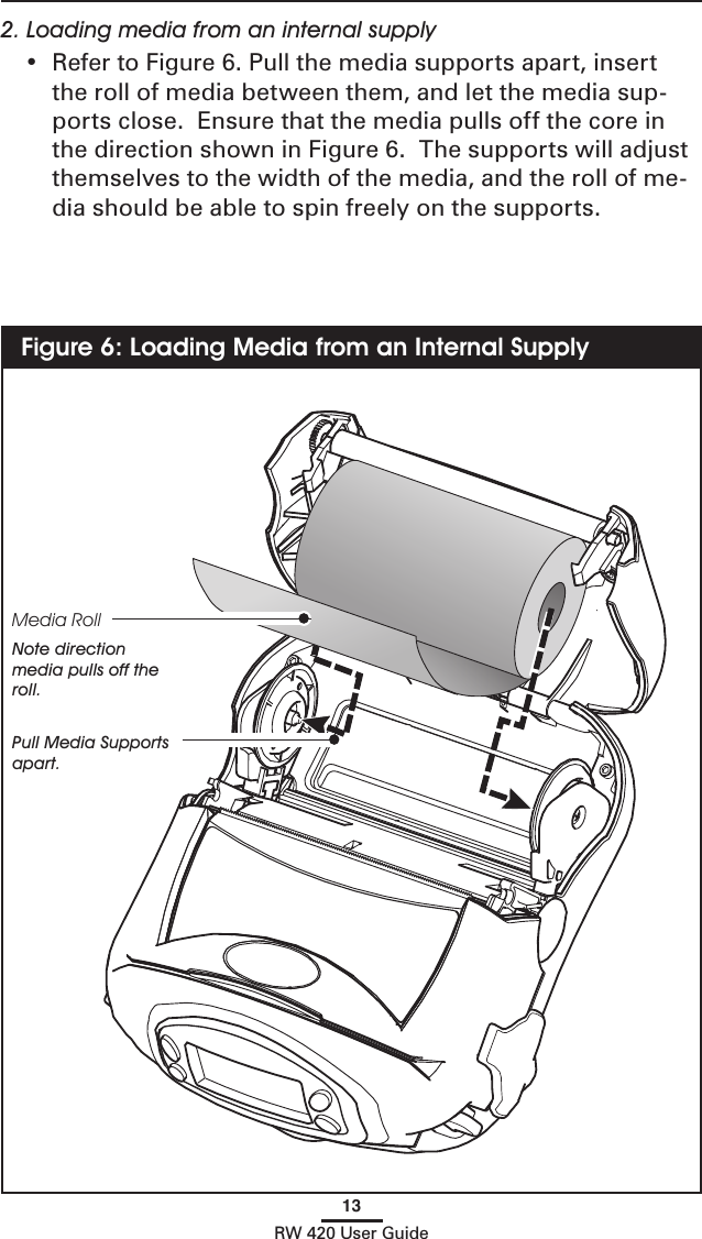 13RW 420 User Guide2. Loading media from an internal supply•  Refer to Figure 6. Pull the media supports apart, insert the roll of media between them, and let the media sup-ports close.  Ensure that the media pulls off the core in the direction shown in Figure 6.  The supports will adjust themselves to the width of the media, and the roll of me-dia should be able to spin freely on the supports.Figure 6: Loading Media from an Internal SupplyMedia RollNote direction media pulls off the roll.Pull Media Supports apart. 