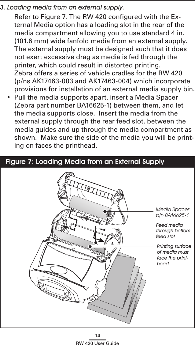 14RW 420 User Guide3. Loading media from an external supply.   Refer to Figure 7. The RW 420 conﬁgured with the Ex-ternal Media option has a loading slot in the rear of the media compartment allowing you to use standard 4 in. (101.6 mm) wide fanfold media from an external supply.  The external supply must be designed such that it does not exert excessive drag as media is fed through the printer, which could result in distorted printing.    Zebra offers a series of vehicle cradles for the RW 420 (p/ns AK17463-003 and AK17463-004) which incorporate provisions for installation of an external media supply bin.•  Pull the media supports apart, insert a Media Spacer  (Zebra part number BA16625-1) between them, and let the media supports close.  Insert the media from the external supply through the rear feed slot, between the media guides and up through the media compartment as shown.  Make sure the side of the media you will be print-ing on faces the printhead.Figure 7: Loading Media from an External SupplyMedia Spacerp/n BA16625-1Feed media through bottom feed slotPrinting surface of media must face the print-head