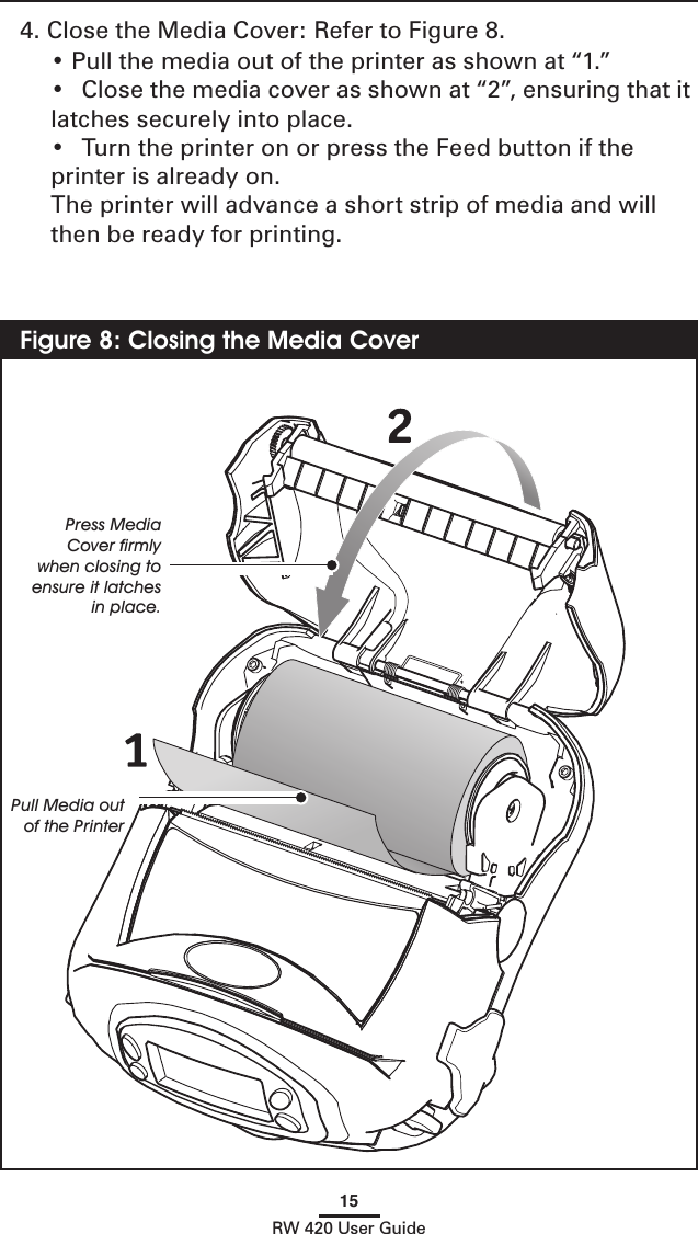 15RW 420 User Guide4. Close the Media Cover: Refer to Figure 8.   • Pull the media out of the printer as shown at “1.”   •  Close the media cover as shown at “2”, ensuring that it latches securely into place.  •  Turn the printer on or press the Feed button if the printer is already on.  The printer will advance a short strip of media and will then be ready for printing.   Figure 8: Closing the Media CoverPress Media Cover ﬁrmly when closing to ensure it latches in place.Pull Media out of the Printer