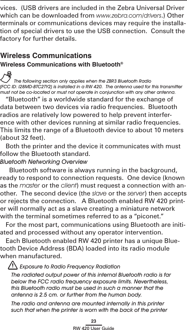 23RW 420 User GuideWireless CommunicationsWireless Communications with Bluetooth®  The following section only applies when the ZBR3 Bluetooth Radio (FCC ID: I28MD-BTC2TY2) is installed in a RW 420.  The antenna used for this transmitter must not be co-located or must not operate in conjunction with any other antenna.“Bluetooth” is a worldwide standard for the exchange of data between two devices via radio frequencies.  Bluetooth radios are relatively low powered to help prevent interfer-ence with other devices running at similar radio frequencies.  This limits the range of a Bluetooth device to about 10 meters (about 32 feet).Both the printer and the device it communicates with must follow the Bluetooth standard. Bluetooth Networking Overview  Bluetooth software is always running in the background, ready to respond to connection requests.  One device (known as the master or the client) must request a connection with an-other.  The second device (the slave or the server) then accepts or rejects the connection.   A Bluetooth enabled RW 420 print-er will normally act as a slave creating a miniature network with the terminal sometimes referred to as a “piconet.”For the most part, communications using Bluetooth are initi-ated and processed without any operator intervention.Each Bluetooth enabled RW 420 printer has a unique Blue-tooth Device Address (BDA) loaded into its radio module when manufactured.    Exposure to Radio Frequency RadiationThe radiated output power of this internal Bluetooth radio is far below the FCC radio frequency exposure limits. Nevertheless, this Bluetooth radio must be used in such a manner that the antenna is 2.5 cm. or further from the human body.The radio and antenna are mounted internally in this printer such that when the printer is worn with the back of the printer vices.  (USB drivers are included in the Zebra Universal Driver which can be downloaded from www.zebra.com/drivers.) Other terminals or communications devices may require the installa-tion of special drivers to use the USB connection.  Consult the factory for further details. 