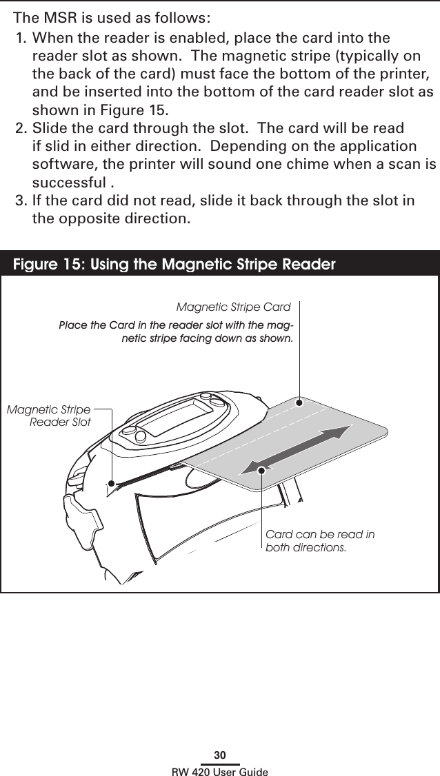 30RW 420 User GuideThe MSR is used as follows:1. When the reader is enabled, place the card into the reader slot as shown.  The magnetic stripe (typically on the back of the card) must face the bottom of the printer, and be inserted into the bottom of the card reader slot as shown in Figure 15.2. Slide the card through the slot.  The card will be read if slid in either direction.  Depending on the application software, the printer will sound one chime when a scan is successful .3. If the card did not read, slide it back through the slot in the opposite direction.Figure 15: Using the Magnetic Stripe ReaderMagnetic Stripe CardPlace the Card in the reader slot with the mag-netic stripe facing down as shown.Card can be read in both directions.Magnetic Stripe Reader Slot