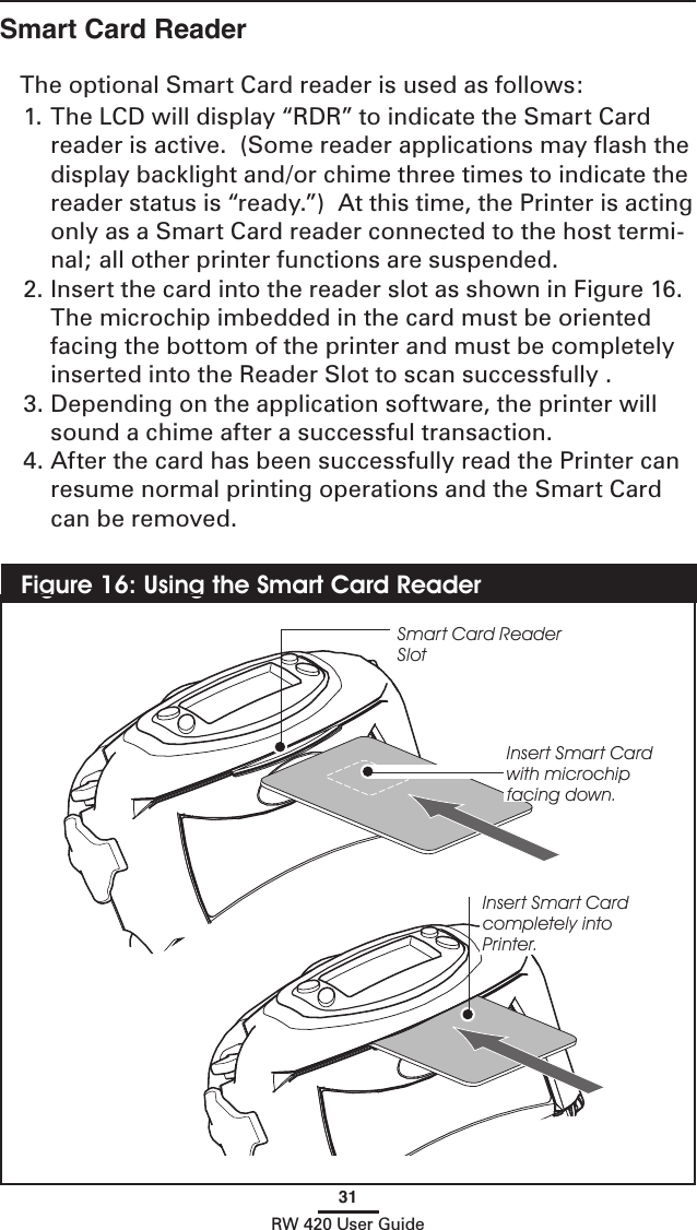 31RW 420 User GuideSmart Card ReaderThe optional Smart Card reader is used as follows:1. The LCD will display “RDR” to indicate the Smart Card reader is active.  (Some reader applications may ﬂash the display backlight and/or chime three times to indicate the reader status is “ready.”)  At this time, the Printer is acting only as a Smart Card reader connected to the host termi-nal; all other printer functions are suspended.  2. Insert the card into the reader slot as shown in Figure 16.  The microchip imbedded in the card must be oriented facing the bottom of the printer and must be completely inserted into the Reader Slot to scan successfully .3. Depending on the application software, the printer will sound a chime after a successful transaction. 4. After the card has been successfully read the Printer can resume normal printing operations and the Smart Card can be removed.Figure 16: Using the Smart Card ReaderSmart Card Reader SlotInsert Smart Card with microchip facing down.Insert Smart Card completely into Printer.
