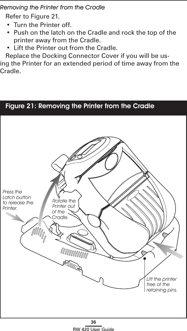 36RW 420 User GuideRemoving the Printer from the CradleRefer to Figure 21.•  Turn the Printer off.  •  Push on the latch on the Cradle and rock the top of the printer away from the Cradle.  •  Lift the Printer out from the Cradle.  Replace the Docking Connector Cover if you will be us-ing the Printer for an extended period of time away from the  Cradle.Figure 21: Removing the Printer from the CradleLift the printer free of the retaining pins.Press the Latch button to release the Printer.Rotate the Printer out of the Cradle.