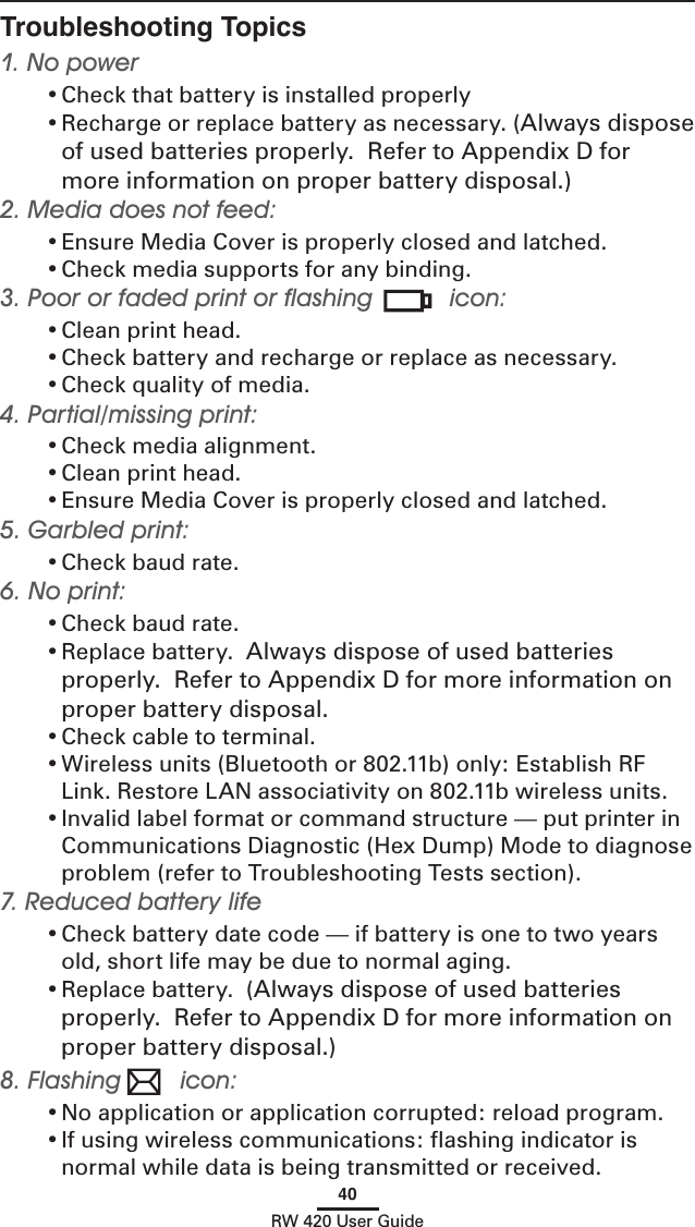 40RW 420 User GuideTroubleshooting Topics1. No power• Check that battery is installed properly• Recharge or replace battery as necessary. (Always dispose of used batteries properly.  Refer to Appendix D for more information on proper battery disposal.)2. Media does not feed: • Ensure Media Cover is properly closed and latched.• Check media supports for any binding.3. Poor or faded print or ﬂashing  icon:• Clean print head.• Check battery and recharge or replace as necessary.• Check quality of media.4. Partial/missing print:• Check media alignment.• Clean print head.• Ensure Media Cover is properly closed and latched.5. Garbled print:• Check baud rate.6. No print:• Check baud rate.• Replace battery.  Always dispose of used batteries properly.  Refer to Appendix D for more information on proper battery disposal.• Check cable to terminal.• Wireless units (Bluetooth or 802.11b) only: Establish RF Link. Restore LAN associativity on 802.11b wireless units. • Invalid label format or command structure — put printer in Communications Diagnostic (Hex Dump) Mode to diagnose problem (refer to Troubleshooting Tests section).7. Reduced battery life• Check battery date code — if battery is one to two years old, short life may be due to normal aging.• Replace battery.  (Always dispose of used batteries properly.  Refer to Appendix D for more information on proper battery disposal.)8. Flashing  icon:• No application or application corrupted: reload program.• If using wireless communications: ﬂashing indicator is normal while data is being transmitted or received.