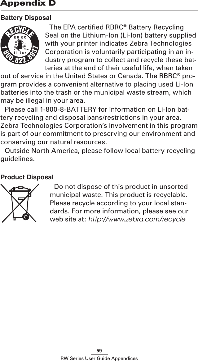59RW Series User Guide AppendicesBattery DisposalThe EPA certiﬁed RBRC® Battery Recycling Seal on the Lithium-Ion (Li-Ion) battery supplied with your printer indicates Zebra Technologies Corporation is voluntarily participating in an in-dustry program to collect and recycle these bat-teries at the end of their useful life, when taken out of service in the United States or Canada. The RBRC® pro-gram provides a convenient alternative to placing used Li-Ion batteries into the trash or the municipal waste stream, which may be illegal in your area.Please call 1-800-8-BATTERY for information on Li-Ion bat-tery recycling and disposal bans/restrictions in your area. Zebra Technologies Corporation’s involvement in this program is part of our commitment to preserving our environment and conserving our natural resources.Outside North America, please follow local battery recycling guidelines.Appendix DProduct DisposalDo not dispose of this product in unsorted municipal waste. This product is recyclable. Please recycle according to your local stan-dards. For more information, please see our web site at: http://www.zebra.com/recycle 