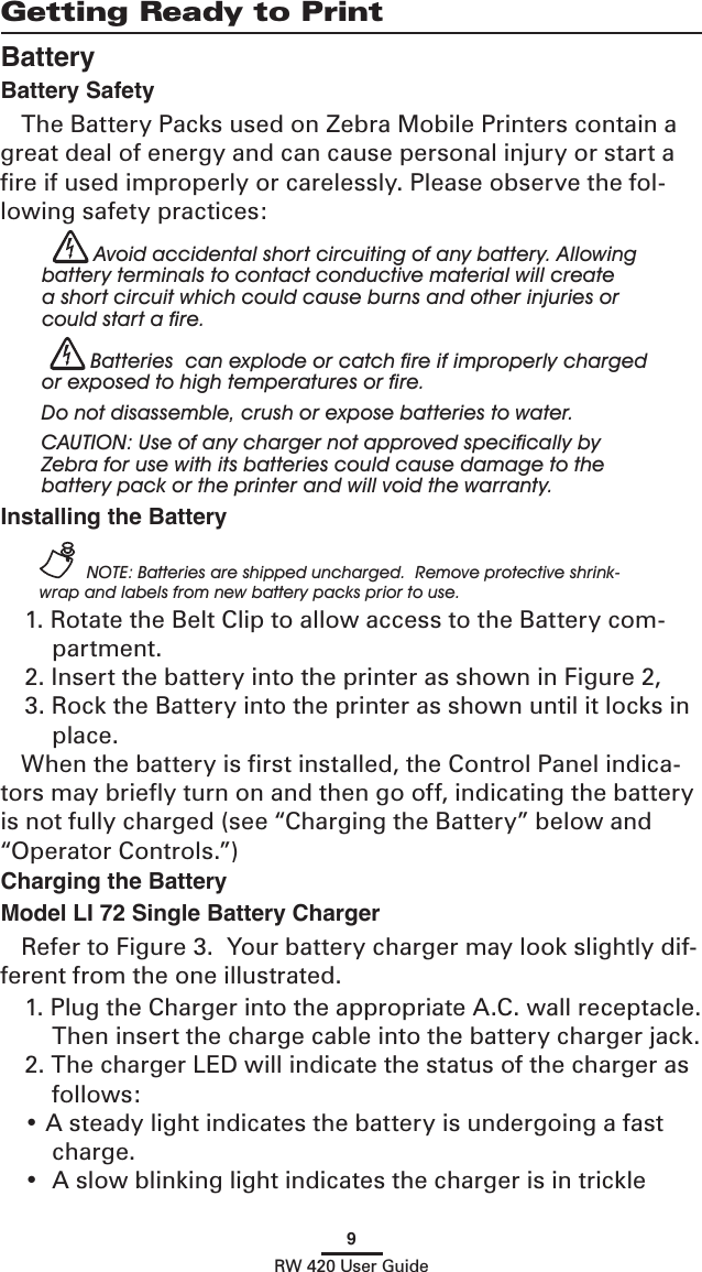 9RW 420 User GuideGetting Ready to PrintBatteryBattery SafetyThe Battery Packs used on Zebra Mobile Printers contain a great deal of energy and can cause personal injury or start a ﬁre if used improperly or carelessly. Please observe the fol-lowing safety practices: Avoid accidental short circuiting of any battery. Allowing battery terminals to contact conductive material will create a short circuit which could cause burns and other injuries or could start a ﬁre. Batteries  can explode or catch ﬁre if improperly charged or exposed to high temperatures or ﬁre. Do not disassemble, crush or expose batteries to water. CAUTION: Use of any charger not approved speciﬁcally by Zebra for use with its batteries could cause damage to the battery pack or the printer and will void the warranty.Installing the Battery NOTE: Batteries are shipped uncharged.  Remove protective shrink-wrap and labels from new battery packs prior to use.1. Rotate the Belt Clip to allow access to the Battery com-partment.2. Insert the battery into the printer as shown in Figure 2,3. Rock the Battery into the printer as shown until it locks in place.When the battery is ﬁrst installed, the Control Panel indica-tors may brieﬂy turn on and then go off, indicating the battery is not fully charged (see “Charging the Battery” below and “Operator Controls.”)Charging the BatteryModel LI 72 Single Battery Charger Refer to Figure 3.  Your battery charger may look slightly dif-ferent from the one illustrated.1. Plug the Charger into the appropriate A.C. wall receptacle.  Then insert the charge cable into the battery charger jack.2. The charger LED will indicate the status of the charger as follows:• A steady light indicates the battery is undergoing a fast charge.•  A slow blinking light indicates the charger is in trickle 