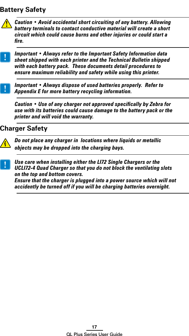 17QL Plus Series User GuideBattery Safety Caution•Avoidaccidentalshortcircuitingofanybattery.Allowingbatteryterminalstocontactconductivematerialwillcreateashortcircuitwhichcouldcauseburnsandotherinjuriesorcouldstartare. Important•AlwaysrefertotheImportantSafetyInformationdatasheetshippedwitheachprinterandtheTechnicalBulletinshippedwitheachbatterypack.Thesedocumentsdetailprocedurestoensuremaximumreliabilityandsafetywhileusingthisprinter. Important•Alwaysdisposeofusedbatteriesproperly.RefertoAppendixEformorebatteryrecyclinginformation. Caution•UseofanychargernotapprovedspecicallybyZebraforusewithitsbatteriescouldcausedamagetothebatterypackortheprinterandwillvoidthewarranty.Charger Safety Donotplaceanychargerinlocationswhereliquidsormetallicobjectsmaybedroppedintothechargingbays. UsecarewheninstallingeithertheLI72SingleChargersortheUCLI72-4QuadChargersothatyoudonotblocktheventilatingslotsonthetopandbottomcovers. Ensurethatthechargerispluggedintoapowersourcewhichwillnotaccidentlybeturnedoffifyouwillbechargingbatteriesovernight.