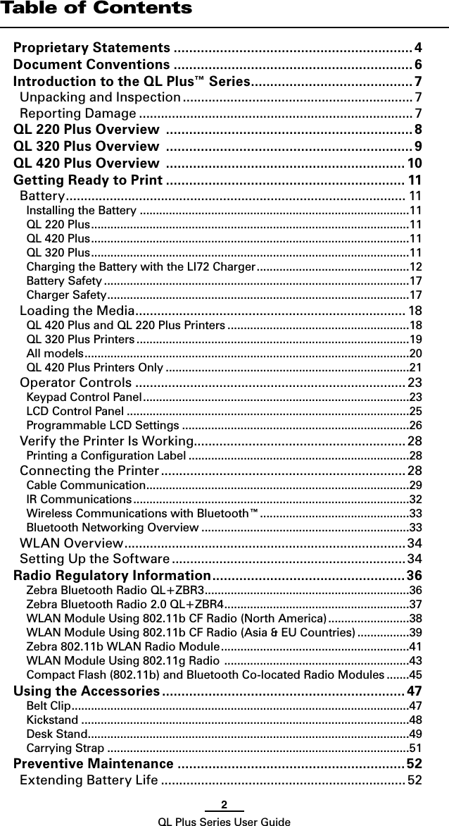 2QL Plus Series User GuideTable of ContentsProprietary Statements .............................................................. 4Document Conventions .............................................................. 6Introduction to the QL Plus™ Series .......................................... 7Unpacking and Inspection ............................................................... 7Reporting Damage ........................................................................... 7QL 220 Plus Overview  ................................................................8QL 320 Plus Overview  ................................................................9QL 420 Plus Overview  ..............................................................10Getting Ready to Print .............................................................. 11Battery ............................................................................................. 11Installing the Battery ...................................................................................11QL 220 Plus ..................................................................................................11QL 420 Plus ..................................................................................................11QL 320 Plus ..................................................................................................11Charging the Battery with the LI72 Charger ...............................................12Battery Safety ..............................................................................................17Charger Safety .............................................................................................17Loading the Media .......................................................................... 18QL 420 Plus and QL 220 Plus Printers ........................................................18QL 320 Plus Printers ....................................................................................19All models ....................................................................................................20QL 420 Plus Printers Only ...........................................................................21Operator Controls .......................................................................... 23Keypad Control Panel ..................................................................................23LCD Control Panel .......................................................................................25Programmable LCD Settings ......................................................................26Verify the Printer Is Working.......................................................... 28Printing a Conﬁguration Label ....................................................................28Connecting the Printer ................................................................... 28Cable Communication .................................................................................29IR Communications .....................................................................................32Wireless Communications with Bluetooth™ ..............................................33Bluetooth Networking Overview ................................................................33WLAN Overview ............................................................................. 34Setting Up the Software ................................................................34Radio Regulatory Information .................................................. 36Zebra Bluetooth Radio QL+ZBR3 ...............................................................36Zebra Bluetooth Radio 2.0 QL+ZBR4 .........................................................37WLAN Module Using 802.11b CF Radio (North America) .........................38WLAN Module Using 802.11b CF Radio (Asia &amp; EU Countries) ................39Zebra 802.11b WLAN Radio Module ..........................................................41WLAN Module Using 802.11g Radio  .........................................................43Compact Flash (802.11b) and Bluetooth Co-located Radio Modules .......45Using the Accessories ............................................................... 47Belt Clip ........................................................................................................47Kickstand .....................................................................................................48Desk Stand ...................................................................................................49Carrying Strap .............................................................................................51Preventive Maintenance ...........................................................52Extending Battery Life ................................................................... 52