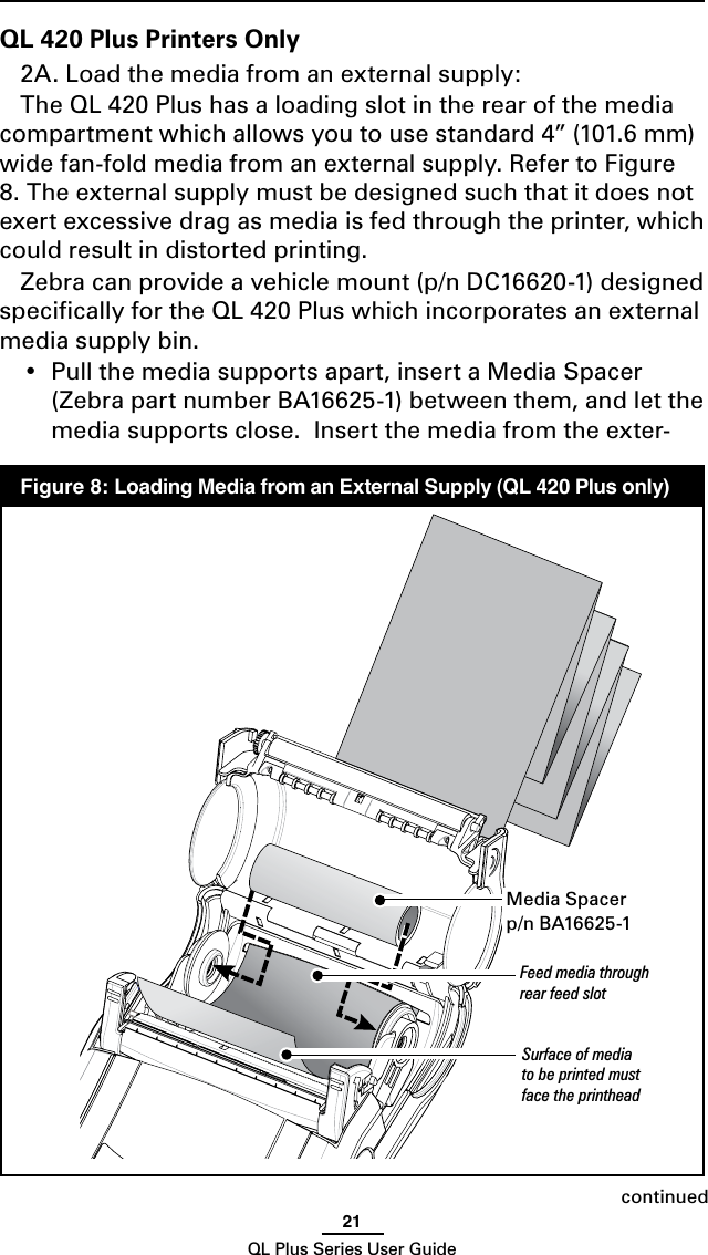 21QL Plus Series User GuideQL 420 Plus Printers Only2A. Load the media from an external supply:The QL 420 Plus has a loading slot in the rear of the media compartment which allows you to use standard 4” (101.6 mm) wide fan-fold media from an external supply. Refer to Figure 8. The external supply must be designed such that it does not exert excessive drag as media is fed through the printer, which could result in distorted printing.  Zebracanprovideavehiclemount(p/nDC16620-1)designedspeciﬁcally for the QL 420 Plus which incorporates an external media supply bin.• Pullthemediasupportsapart,insertaMedia Spacer  (Zebra part number BA16625-1) between them, and let the media supports close.  Insert the media from the exter-continued  Figure 8: Loading Media from an External Supply (QL 420 Plus only)Feed media through rear feed slotSurface of media to be printed must face the printheadMedia Spacerp/nBA16625-1