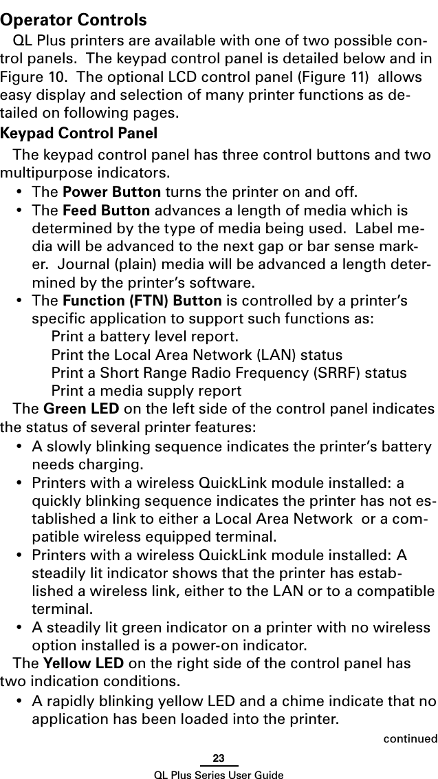 23QL Plus Series User GuideOperator ControlsQL Plus printers are available with one of two possible con-trol panels.  The keypad control panel is detailed below and in Figure 10.  The optional LCD control panel (Figure 11)  allows easy display and selection of many printer functions as de-tailed on following pages.Keypad Control PanelThe keypad control panel has three control buttons and two multipurpose indicators.• ThePower Button turns the printer on and off.• TheFeed Button advances a length of media which is determined by the type of media being used.  Label me-dia will be advanced to the next gap or bar sense mark-er.  Journal (plain) media will be advanced a length deter-mined by the printer’s software.• TheFunction (FTN) Button is controlled by a printer’s speciﬁc application to support such functions as:    Print a battery level report.    Print the Local Area Network (LAN) status    Print a Short Range Radio Frequency (SRRF) status    Print a media supply reportThe Green LED on the left side of the control panel indicates the status of several printer features:• Aslowlyblinkingsequenceindicatestheprinter’sbatteryneeds charging.• PrinterswithawirelessQuickLink module installed: a quickly blinking sequence indicates the printer has not es-tablished a link to either a Local Area Network  or a com-patible wireless equipped terminal.• PrinterswithawirelessQuickLinkmoduleinstalled:Asteadily lit indicator shows that the printer has estab-lished a wireless link, either to the LAN or to a compatible terminal.• Asteadilylitgreenindicatoronaprinterwithnowirelessoption installed is a power-on indicator.The Yellow LED on the right side of the control panel has two indication conditions.• ArapidlyblinkingyellowLEDandachimeindicatethatnoapplication has been loaded into the printer.continued