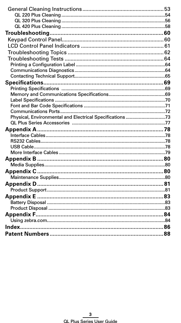 3QL Plus Series User GuideGeneral Cleaning Instructions ....................................................... 53QL 220 Plus Cleaning ...............................................................................54QL 320 Plus Cleaning ...............................................................................56QL 420 Plus Cleaning ...............................................................................58Troubleshooting ......................................................................... 60Keypad Control Panel..................................................................... 60LCD Control Panel Indicators ........................................................ 61Troubleshooting Topics ................................................................. 62Troubleshooting Tests ...................................................................64Printing a Conﬁguration Label ....................................................................64Communications Diagnostics .....................................................................64Contacting Technical Support .....................................................................65Speciﬁcations .............................................................................69Printing Speciﬁcations  ...............................................................................69Memory and Communications Speciﬁcations ...........................................69Label Speciﬁcations ....................................................................................70Font and Bar Code Speciﬁcations ..............................................................71Communications Ports ................................................................................72Physical, Environmental and Electrical Speciﬁcations ..............................73QL Plus Series Accessories  .......................................................................77Appendix A ................................................................................. 78Interface Cables ...........................................................................................78RS232 Cables ...............................................................................................78USB Cable ....................................................................................................78More Interface Cables .................................................................................79Appendix B ................................................................................. 80Media Supplies ............................................................................................80Appendix C .................................................................................80Maintenance Supplies .................................................................................80Appendix D ................................................................................. 81Product Support ..........................................................................................81Appendix E .................................................................................83Battery Disposal ..........................................................................................83Product Disposal .........................................................................................83Appendix F ..................................................................................84Using zebra.com..........................................................................................84Index ............................................................................................86Patent Numbers .........................................................................88